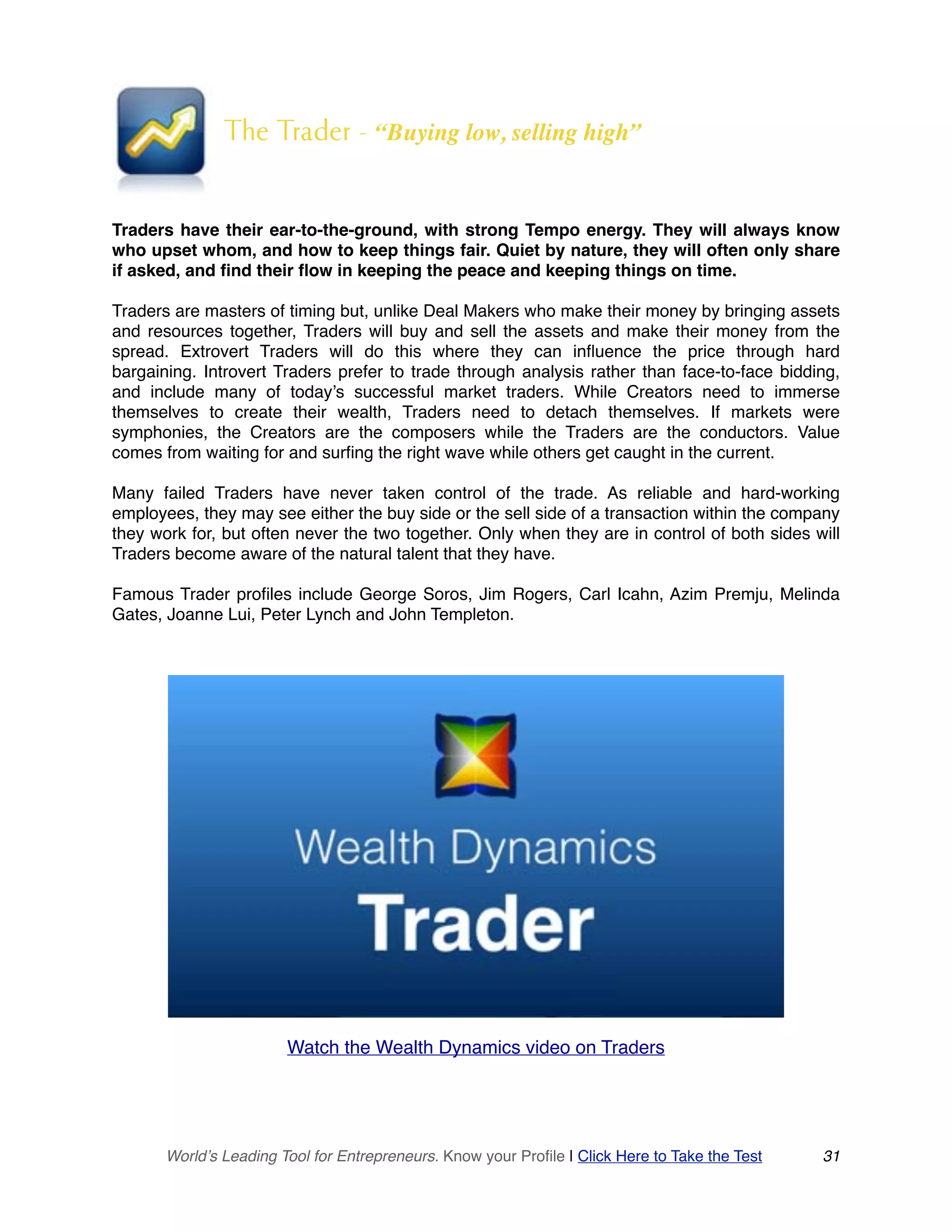 The Trader - “Buying low, selling high”
Traders have their ear-to-the-ground, with strong Tempo energy. They will always know
who upset whom, and how to keep things fair. Quiet by nature, they will often only share
if asked, and find their flow in keeping the peace and keeping things on time.
Traders are masters of timing but, unlike Deal Makers who make their money by bringing assets
and resources together, Traders will buy and sell the assets and make their money from the
spread. Extrovert Traders will do this where they can influence the price through hard
bargaining. Introvert Traders prefer to trade through analysis rather than face-to-face bidding,
and include many of today’s successful market traders. While Creators need to immerse
themselves to create their wealth, Traders need to detach themselves. If markets were
symphonies, the Creators are the composers while the Traders are the conductors. Value
comes from waiting for and surfing the right wave while others get caught in the current.
Many failed Traders have never taken control of the trade. As reliable and hard-working
employees, they may see either the buy side or the sell side of a transaction within the company
they work for, but often never the two together. Only when they are in control of both sides will
Traders become aware of the natural talent that they have.
Famous Trader profiles include George Soros, Jim Rogers, Carl Icahn, Azim Premju, Melinda
Gates, Joanne Lui, Peter Lynch and John Templeton.
Watch the Wealth Dynamics video on Traders
World’s Leading Tool for Entrepreneurs. Know your Profile | Click Here to Take the Test 31
 