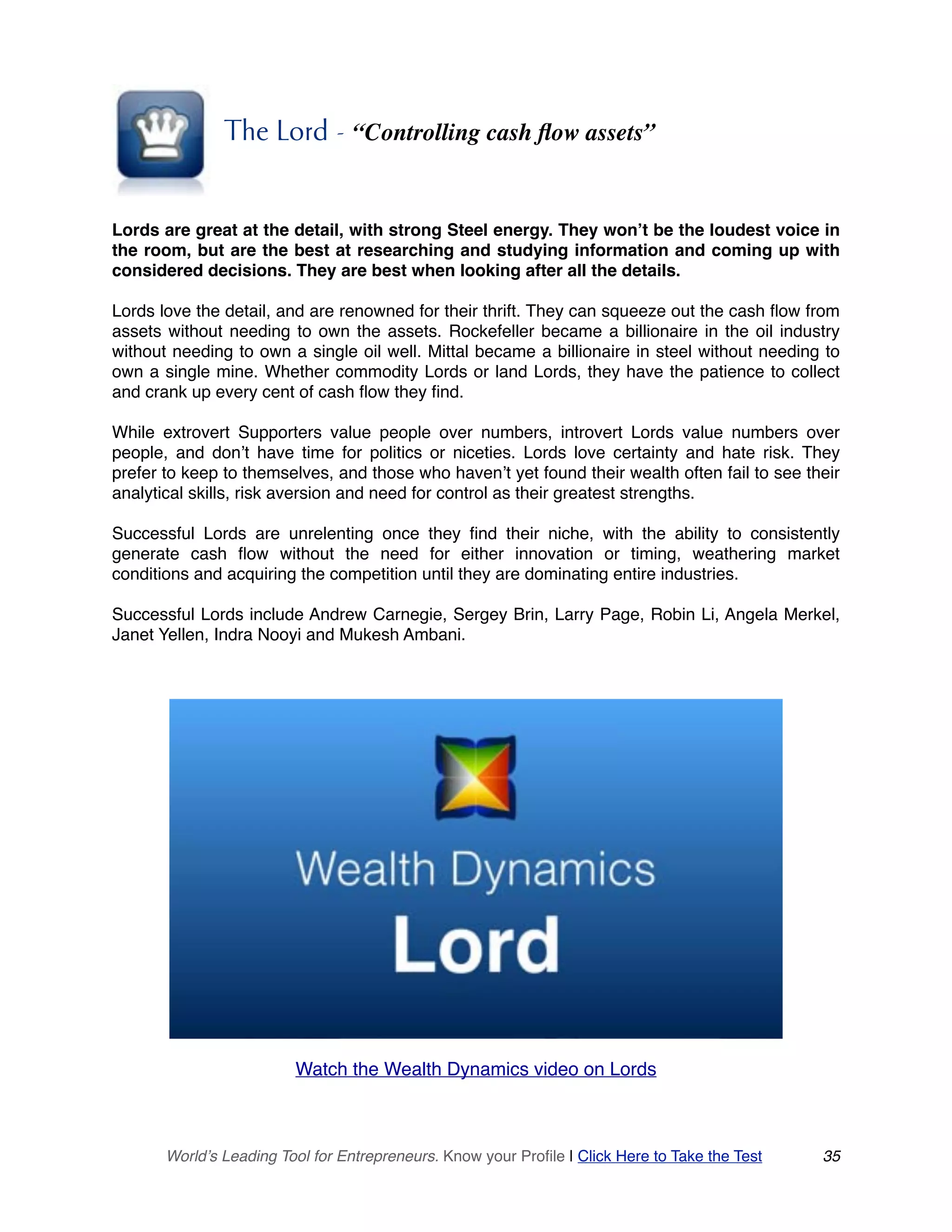 The Lord - “Controlling cash flow assets”
Lords are great at the detail, with strong Steel energy. They won’t be the loudest voice in
the room, but are the best at researching and studying information and coming up with
considered decisions. They are best when looking after all the details.
Lords love the detail, and are renowned for their thrift. They can squeeze out the cash flow from
assets without needing to own the assets. Rockefeller became a billionaire in the oil industry
without needing to own a single oil well. Mittal became a billionaire in steel without needing to
own a single mine. Whether commodity Lords or land Lords, they have the patience to collect
and crank up every cent of cash flow they find.
While extrovert Supporters value people over numbers, introvert Lords value numbers over
people, and don’t have time for politics or niceties. Lords love certainty and hate risk. They
prefer to keep to themselves, and those who haven’t yet found their wealth often fail to see their
analytical skills, risk aversion and need for control as their greatest strengths.
Successful Lords are unrelenting once they find their niche, with the ability to consistently
generate cash flow without the need for either innovation or timing, weathering market
conditions and acquiring the competition until they are dominating entire industries.
Successful Lords include Andrew Carnegie, Sergey Brin, Larry Page, Robin Li, Angela Merkel,
Janet Yellen, Indra Nooyi and Mukesh Ambani.
Watch the Wealth Dynamics video on Lords
World’s Leading Tool for Entrepreneurs. Know your Profile | Click Here to Take the Test 35
 