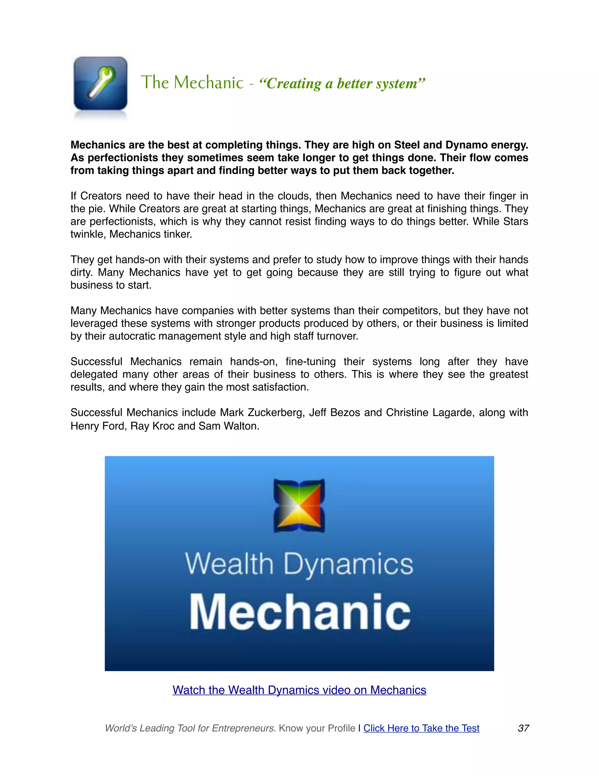 The Mechanic - “Creating a better system”
Mechanics are the best at completing things. They are high on Steel and Dynamo energy.
As perfectionists they sometimes seem take longer to get things done. Their flow comes
from taking things apart and finding better ways to put them back together.
If Creators need to have their head in the clouds, then Mechanics need to have their finger in
the pie. While Creators are great at starting things, Mechanics are great at finishing things. They
are perfectionists, which is why they cannot resist finding ways to do things better. While Stars
twinkle, Mechanics tinker.
They get hands-on with their systems and prefer to study how to improve things with their hands
dirty. Many Mechanics have yet to get going because they are still trying to figure out what
business to start.
Many Mechanics have companies with better systems than their competitors, but they have not
leveraged these systems with stronger products produced by others, or their business is limited
by their autocratic management style and high staff turnover.
Successful Mechanics remain hands-on, fine-tuning their systems long after they have
delegated many other areas of their business to others. This is where they see the greatest
results, and where they gain the most satisfaction.
Successful Mechanics include Mark Zuckerberg, Jeff Bezos and Christine Lagarde, along with
Henry Ford, Ray Kroc and Sam Walton.
Watch the Wealth Dynamics video on Mechanics 
World’s Leading Tool for Entrepreneurs. Know your Profile | Click Here to Take the Test 37
 