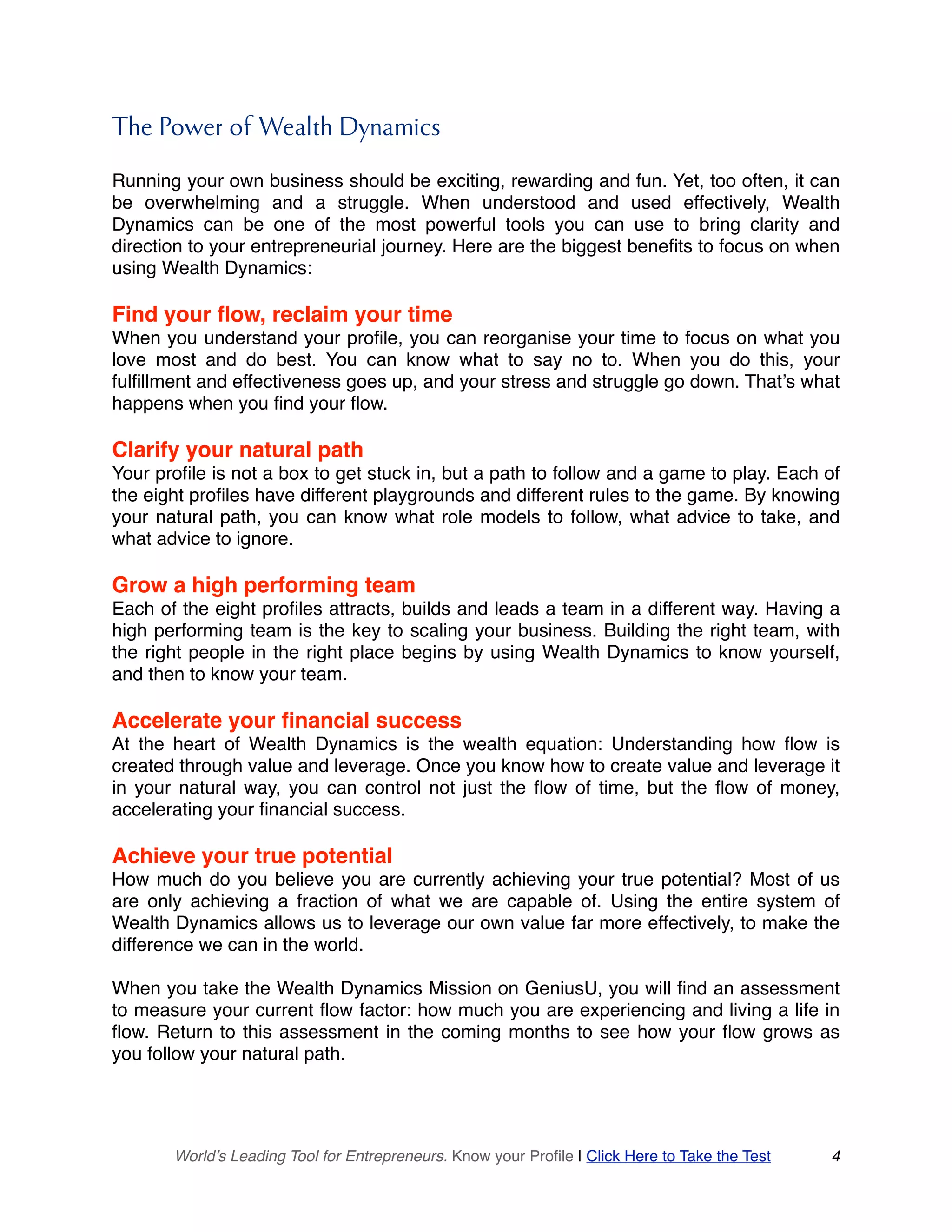 The Power of Wealth Dynamics
Running your own business should be exciting, rewarding and fun. Yet, too often, it can
be overwhelming and a struggle. When understood and used effectively, Wealth
Dynamics can be one of the most powerful tools you can use to bring clarity and
direction to your entrepreneurial journey. Here are the biggest benefits to focus on when
using Wealth Dynamics:
Find your flow, reclaim your time
When you understand your profile, you can reorganise your time to focus on what you
love most and do best. You can know what to say no to. When you do this, your
fulfillment and effectiveness goes up, and your stress and struggle go down. That’s what
happens when you find your flow.
Clarify your natural path
Your profile is not a box to get stuck in, but a path to follow and a game to play. Each of
the eight profiles have different playgrounds and different rules to the game. By knowing
your natural path, you can know what role models to follow, what advice to take, and
what advice to ignore.
Grow a high performing team
Each of the eight profiles attracts, builds and leads a team in a different way. Having a
high performing team is the key to scaling your business. Building the right team, with
the right people in the right place begins by using Wealth Dynamics to know yourself,
and then to know your team.
Accelerate your financial success
At the heart of Wealth Dynamics is the wealth equation: Understanding how flow is
created through value and leverage. Once you know how to create value and leverage it
in your natural way, you can control not just the flow of time, but the flow of money,
accelerating your financial success.
Achieve your true potential
How much do you believe you are currently achieving your true potential? Most of us
are only achieving a fraction of what we are capable of. Using the entire system of
Wealth Dynamics allows us to leverage our own value far more effectively, to make the
difference we can in the world.
When you take the Wealth Dynamics Mission on GeniusU, you will find an assessment
to measure your current flow factor: how much you are experiencing and living a life in
flow. Return to this assessment in the coming months to see how your flow grows as
you follow your natural path.
World’s Leading Tool for Entrepreneurs. Know your Profile | Click Here to Take the Test 4
 