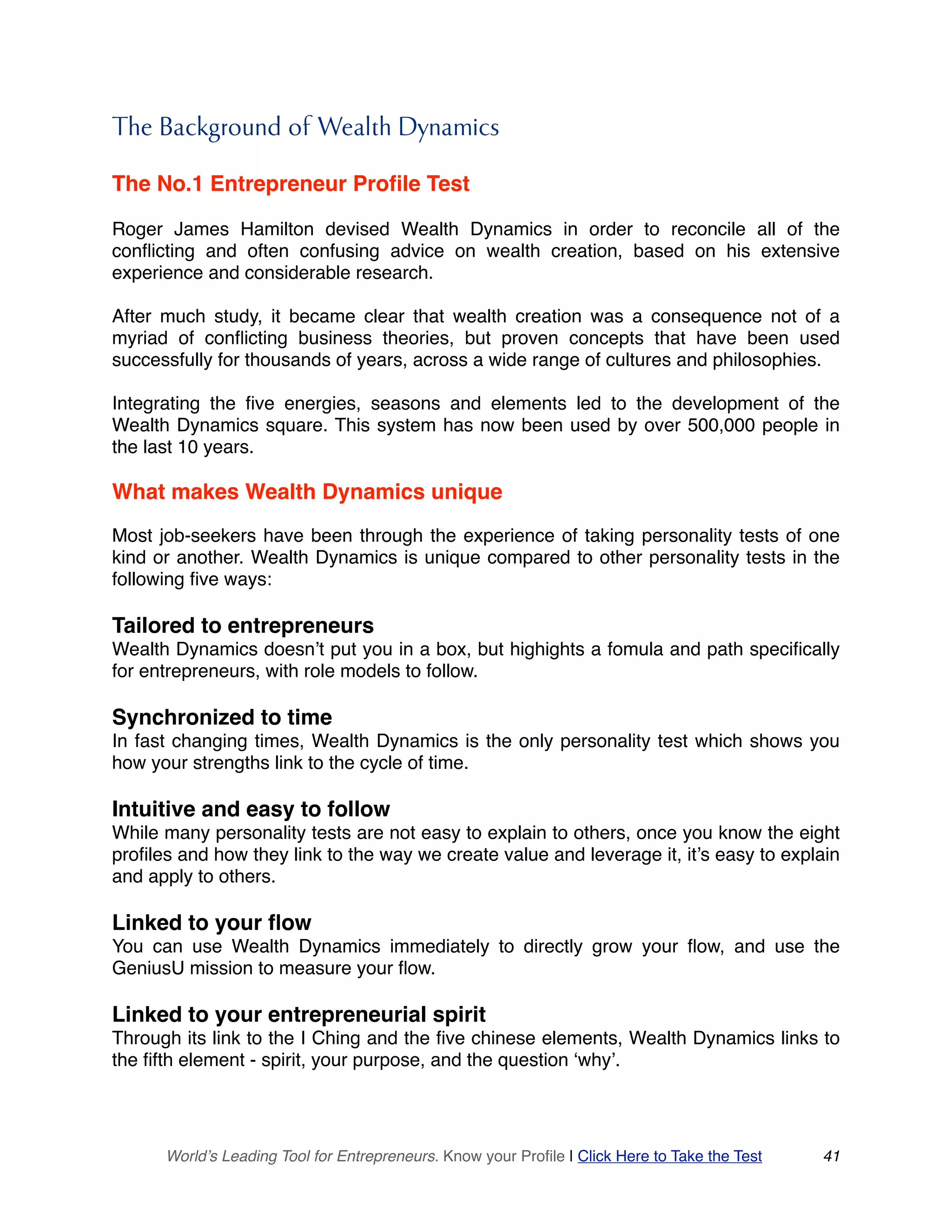 The Background of Wealth Dynamics
The No.1 Entrepreneur Profile Test
Roger James Hamilton devised Wealth Dynamics in order to reconcile all of the
conflicting and often confusing advice on wealth creation, based on his extensive
experience and considerable research.
After much study, it became clear that wealth creation was a consequence not of a
myriad of conflicting business theories, but proven concepts that have been used
successfully for thousands of years, across a wide range of cultures and philosophies.
Integrating the five energies, seasons and elements led to the development of the
Wealth Dynamics square. This system has now been used by over 500,000 people in
the last 10 years.
What makes Wealth Dynamics unique
Most job-seekers have been through the experience of taking personality tests of one
kind or another. Wealth Dynamics is unique compared to other personality tests in the
following five ways:
Tailored to entrepreneurs
Wealth Dynamics doesn’t put you in a box, but highights a fomula and path specifically
for entrepreneurs, with role models to follow.
Synchronized to time
In fast changing times, Wealth Dynamics is the only personality test which shows you
how your strengths link to the cycle of time.
Intuitive and easy to follow
While many personality tests are not easy to explain to others, once you know the eight
profiles and how they link to the way we create value and leverage it, it’s easy to explain
and apply to others.
Linked to your flow
You can use Wealth Dynamics immediately to directly grow your flow, and use the
GeniusU mission to measure your flow.
Linked to your entrepreneurial spirit
Through its link to the I Ching and the five chinese elements, Wealth Dynamics links to
the fifth element - spirit, your purpose, and the question ‘why’.
World’s Leading Tool for Entrepreneurs. Know your Profile | Click Here to Take the Test 41
 