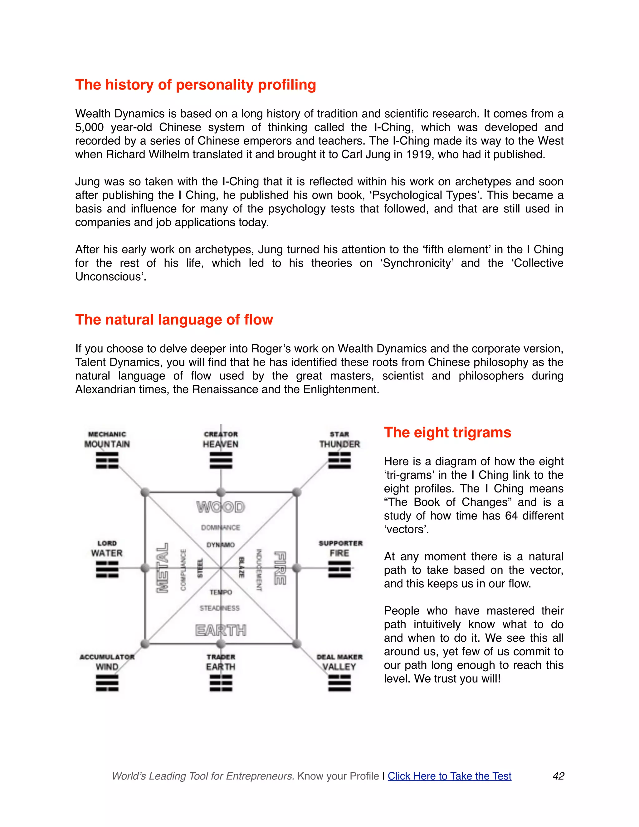 The history of personality profiling
Wealth Dynamics is based on a long history of tradition and scientific research. It comes from a
5,000 year-old Chinese system of thinking called the I-Ching, which was developed and
recorded by a series of Chinese emperors and teachers. The I-Ching made its way to the West
when Richard Wilhelm translated it and brought it to Carl Jung in 1919, who had it published.
Jung was so taken with the I-Ching that it is reflected within his work on archetypes and soon
after publishing the I Ching, he published his own book, ‘Psychological Types’. This became a
basis and influence for many of the psychology tests that followed, and that are still used in
companies and job applications today.
After his early work on archetypes, Jung turned his attention to the ‘fifth element’ in the I Ching
for the rest of his life, which led to his theories on ‘Synchronicity’ and the ‘Collective
Unconscious’.
The natural language of flow
If you choose to delve deeper into Roger’s work on Wealth Dynamics and the corporate version,
Talent Dynamics, you will find that he has identified these roots from Chinese philosophy as the
natural language of flow used by the great masters, scientist and philosophers during
Alexandrian times, the Renaissance and the Enlightenment.
The eight trigrams
Here is a diagram of how the eight
‘tri-grams’ in the I Ching link to the
eight profiles. The I Ching means
“The Book of Changes” and is a
study of how time has 64 different
‘vectors’.
At any moment there is a natural
path to take based on the vector,
and this keeps us in our flow.
People who have mastered their
path intuitively know what to do
and when to do it. We see this all
around us, yet few of us commit to
our path long enough to reach this
level. We trust you will!
World’s Leading Tool for Entrepreneurs. Know your Profile | Click Here to Take the Test 42
 