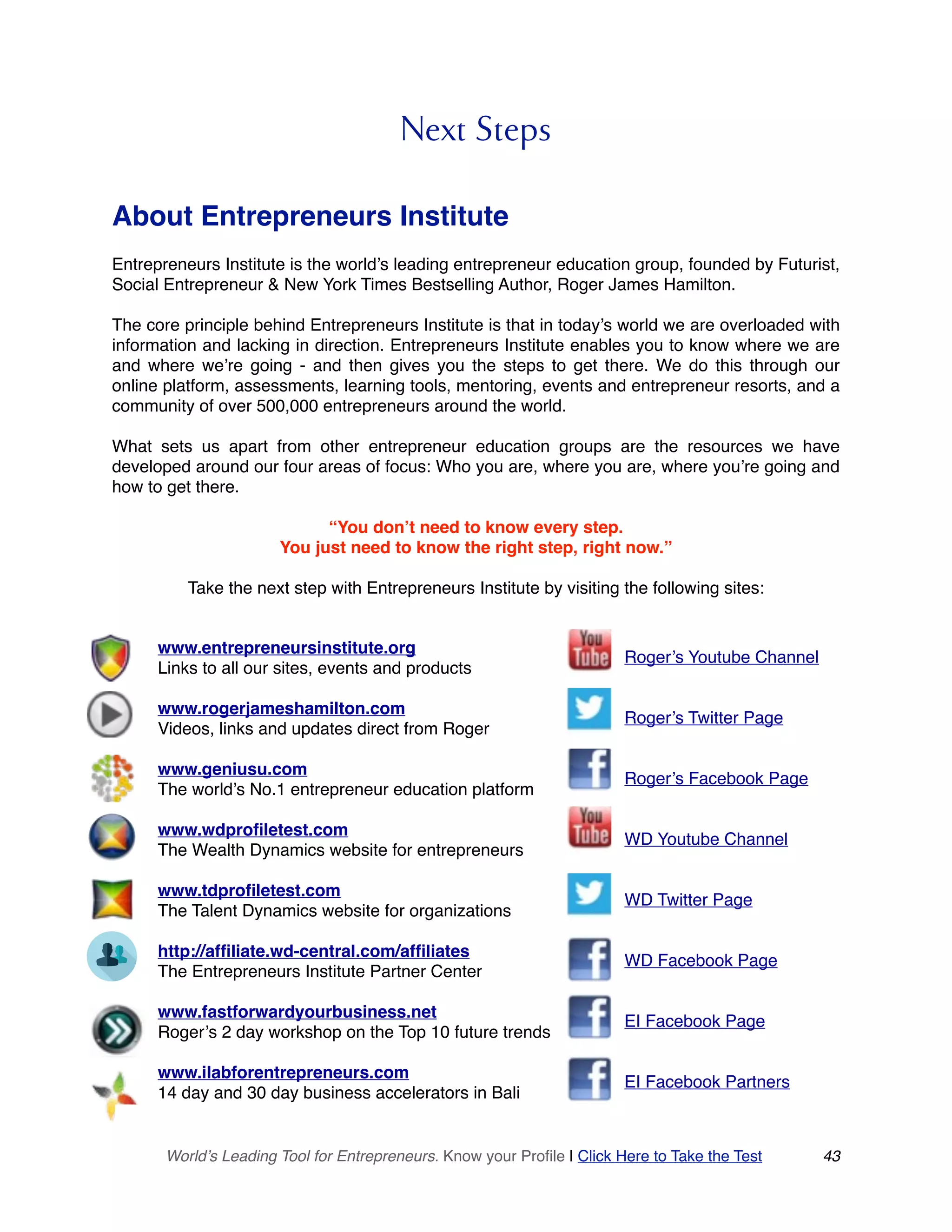 Next Steps
About Entrepreneurs Institute
Entrepreneurs Institute is the world’s leading entrepreneur education group, founded by Futurist,
Social Entrepreneur & New York Times Bestselling Author, Roger James Hamilton.
The core principle behind Entrepreneurs Institute is that in today’s world we are overloaded with
information and lacking in direction. Entrepreneurs Institute enables you to know where we are
and where we’re going - and then gives you the steps to get there. We do this through our
online platform, assessments, learning tools, mentoring, events and entrepreneur resorts, and a
community of over 500,000 entrepreneurs around the world.
What sets us apart from other entrepreneur education groups are the resources we have
developed around our four areas of focus: Who you are, where you are, where you’re going and
how to get there.
“You don’t need to know every step.
You just need to know the right step, right now.”
Take the next step with Entrepreneurs Institute by visiting the following sites: 
World’s Leading Tool for Entrepreneurs. Know your Profile | Click Here to Take the Test 43
www.entrepreneursinstitute.org
Links to all our sites, events and products
www.rogerjameshamilton.com
Videos, links and updates direct from Roger
www.geniusu.com
The world’s No.1 entrepreneur education platform
www.wdprofiletest.com
The Wealth Dynamics website for entrepreneurs
www.tdprofiletest.com
The Talent Dynamics website for organizations
http://affiliate.wd-central.com/affiliates
The Entrepreneurs Institute Partner Center
www.fastforwardyourbusiness.net
Roger’s 2 day workshop on the Top 10 future trends
www.ilabforentrepreneurs.com
14 day and 30 day business accelerators in Bali
Roger’s Youtube Channel
Roger’s Twitter Page
Roger’s Facebook Page
WD Youtube Channel
WD Twitter Page
WD Facebook Page
EI Facebook Page
EI Facebook Partners
 