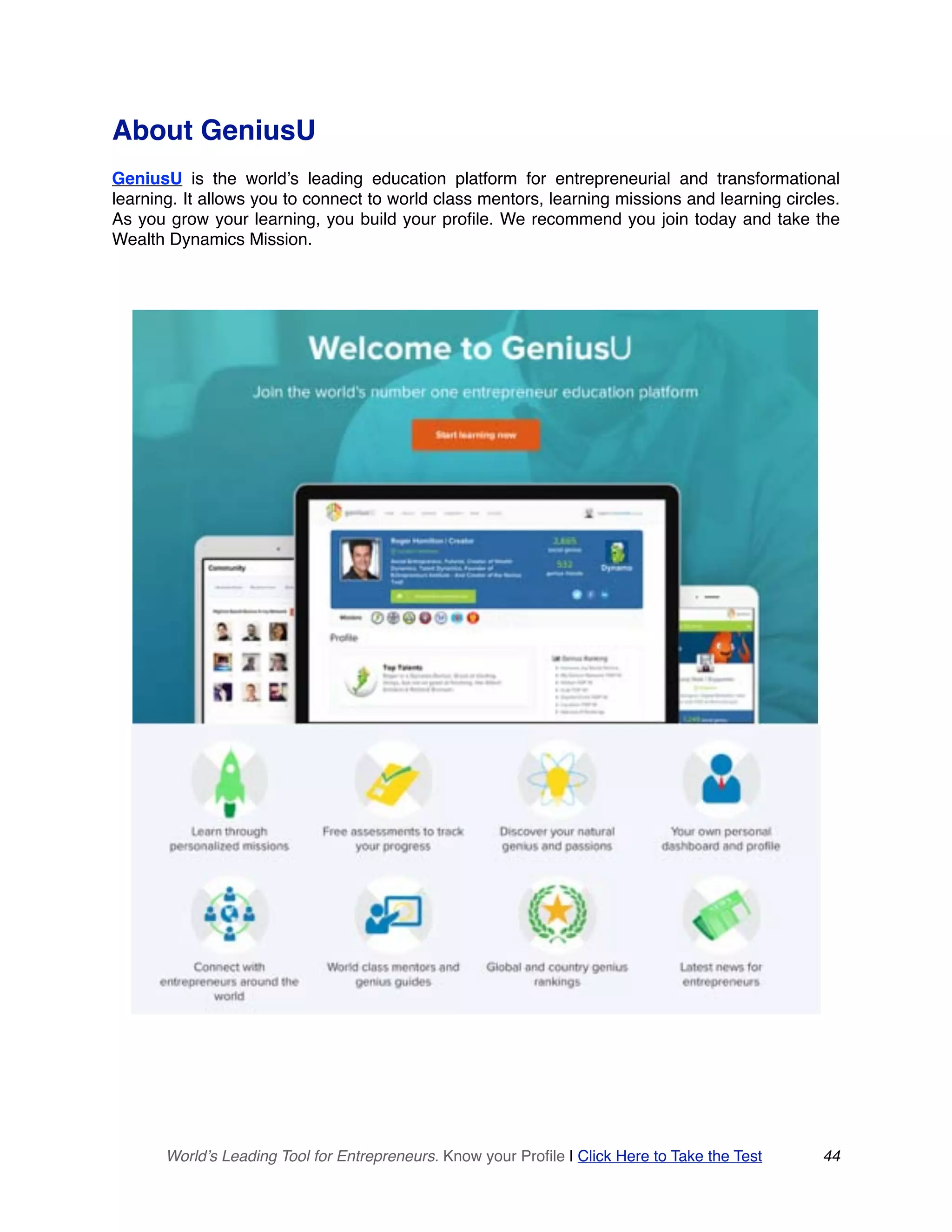 About GeniusU
GeniusU is the world’s leading education platform for entrepreneurial and transformational
learning. It allows you to connect to world class mentors, learning missions and learning circles.
As you grow your learning, you build your profile. We recommend you join today and take the
Wealth Dynamics Mission. 
World’s Leading Tool for Entrepreneurs. Know your Profile | Click Here to Take the Test 44
 