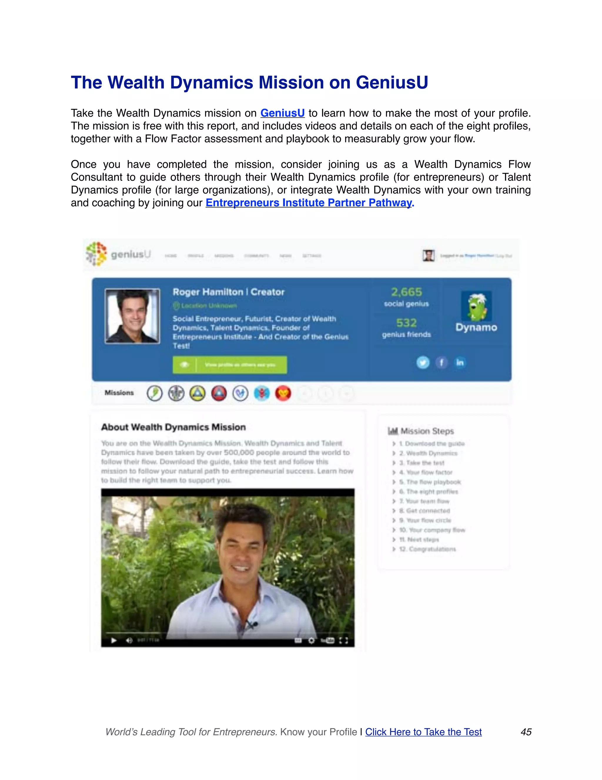 The Wealth Dynamics Mission on GeniusU
Take the Wealth Dynamics mission on GeniusU to learn how to make the most of your profile.
The mission is free with this report, and includes videos and details on each of the eight profiles,
together with a Flow Factor assessment and playbook to measurably grow your flow.
Once you have completed the mission, consider joining us as a Wealth Dynamics Flow
Consultant to guide others through their Wealth Dynamics profile (for entrepreneurs) or Talent
Dynamics profile (for large organizations), or integrate Wealth Dynamics with your own training
and coaching by joining our Entrepreneurs Institute Partner Pathway.
World’s Leading Tool for Entrepreneurs. Know your Profile | Click Here to Take the Test 45
 
