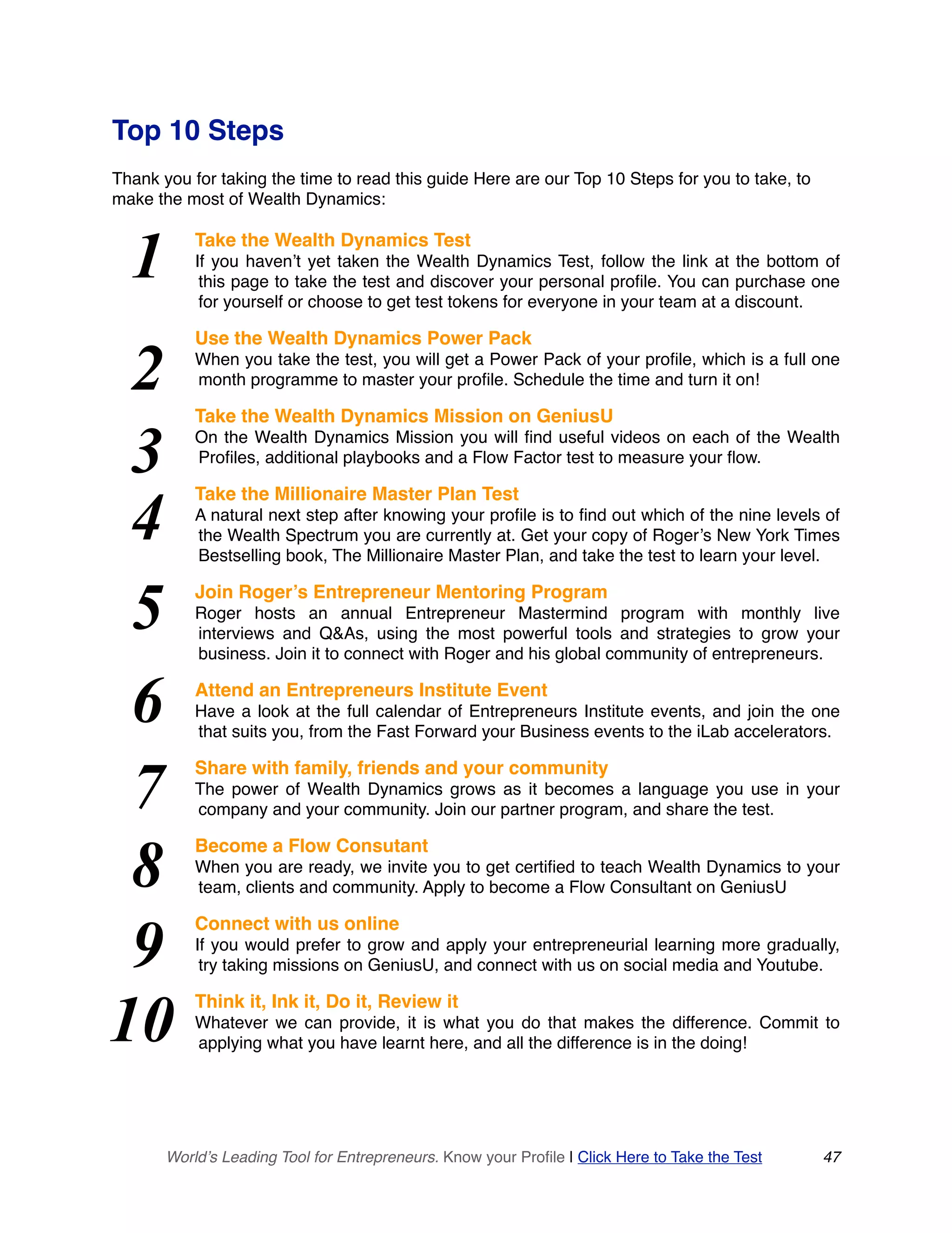 Top 10 Steps
Thank you for taking the time to read this guide Here are our Top 10 Steps for you to take, to
make the most of Wealth Dynamics:
Take the Wealth Dynamics Test
If you haven’t yet taken the Wealth Dynamics Test, follow the link at the bottom of
this page to take the test and discover your personal profile. You can purchase one
for yourself or choose to get test tokens for everyone in your team at a discount.
Use the Wealth Dynamics Power Pack
When you take the test, you will get a Power Pack of your profile, which is a full one
month programme to master your profile. Schedule the time and turn it on!
Take the Wealth Dynamics Mission on GeniusU
On the Wealth Dynamics Mission you will find useful videos on each of the Wealth
Profiles, additional playbooks and a Flow Factor test to measure your flow.
Take the Millionaire Master Plan Test
A natural next step after knowing your profile is to find out which of the nine levels of
the Wealth Spectrum you are currently at. Get your copy of Roger’s New York Times
Bestselling book, The Millionaire Master Plan, and take the test to learn your level.
Join Roger’s Entrepreneur Mentoring Program
Roger hosts an annual Entrepreneur Mastermind program with monthly live
interviews and Q&As, using the most powerful tools and strategies to grow your
business. Join it to connect with Roger and his global community of entrepreneurs.
Attend an Entrepreneurs Institute Event
Have a look at the full calendar of Entrepreneurs Institute events, and join the one
that suits you, from the Fast Forward your Business events to the iLab accelerators.
Share with family, friends and your community
The power of Wealth Dynamics grows as it becomes a language you use in your
company and your community. Join our partner program, and share the test.
Become a Flow Consutant
When you are ready, we invite you to get certified to teach Wealth Dynamics to your
team, clients and community. Apply to become a Flow Consultant on GeniusU
Connect with us online
If you would prefer to grow and apply your entrepreneurial learning more gradually,
try taking missions on GeniusU, and connect with us on social media and Youtube.
Think it, Ink it, Do it, Review it
Whatever we can provide, it is what you do that makes the difference. Commit to
applying what you have learnt here, and all the difference is in the doing!
World’s Leading Tool for Entrepreneurs. Know your Profile | Click Here to Take the Test 47
1
2
3
4
5
6
7
8
9
10
 
