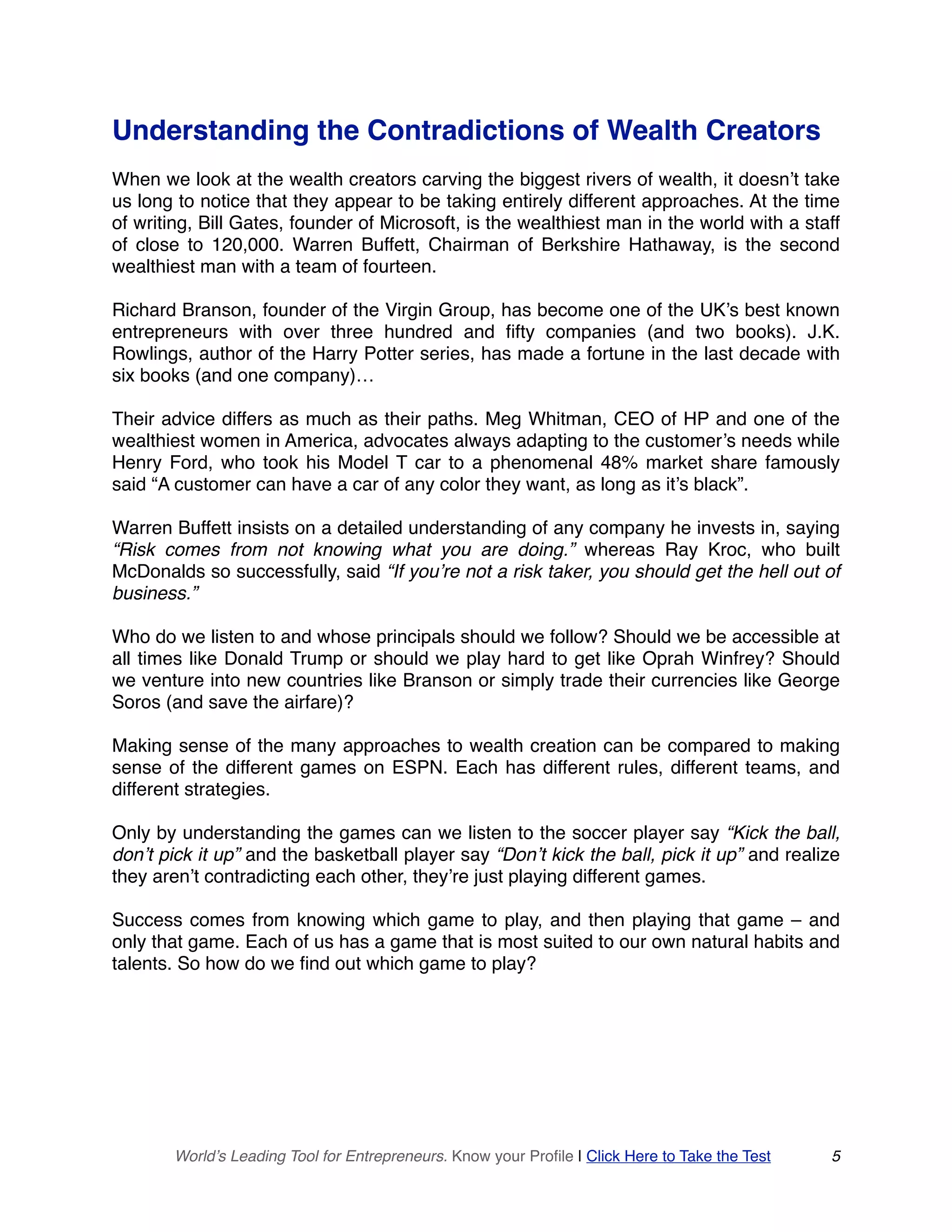 Understanding the Contradictions of Wealth Creators
When we look at the wealth creators carving the biggest rivers of wealth, it doesn’t take
us long to notice that they appear to be taking entirely different approaches. At the time
of writing, Bill Gates, founder of Microsoft, is the wealthiest man in the world with a staff
of close to 120,000. Warren Buffett, Chairman of Berkshire Hathaway, is the second
wealthiest man with a team of fourteen.
Richard Branson, founder of the Virgin Group, has become one of the UK’s best known
entrepreneurs with over three hundred and fifty companies (and two books). J.K.
Rowlings, author of the Harry Potter series, has made a fortune in the last decade with
six books (and one company)…
Their advice differs as much as their paths. Meg Whitman, CEO of HP and one of the
wealthiest women in America, advocates always adapting to the customer’s needs while
Henry Ford, who took his Model T car to a phenomenal 48% market share famously
said “A customer can have a car of any color they want, as long as it’s black”.
Warren Buffett insists on a detailed understanding of any company he invests in, saying
“Risk comes from not knowing what you are doing.” whereas Ray Kroc, who built
McDonalds so successfully, said “If you’re not a risk taker, you should get the hell out of
business.”
Who do we listen to and whose principals should we follow? Should we be accessible at
all times like Donald Trump or should we play hard to get like Oprah Winfrey? Should
we venture into new countries like Branson or simply trade their currencies like George
Soros (and save the airfare)?
Making sense of the many approaches to wealth creation can be compared to making
sense of the different games on ESPN. Each has different rules, different teams, and
different strategies.
Only by understanding the games can we listen to the soccer player say “Kick the ball,
don’t pick it up” and the basketball player say “Don’t kick the ball, pick it up” and realize
they aren’t contradicting each other, they’re just playing different games.
Success comes from knowing which game to play, and then playing that game – and
only that game. Each of us has a game that is most suited to our own natural habits and
talents. So how do we find out which game to play?
World’s Leading Tool for Entrepreneurs. Know your Profile | Click Here to Take the Test 5
 