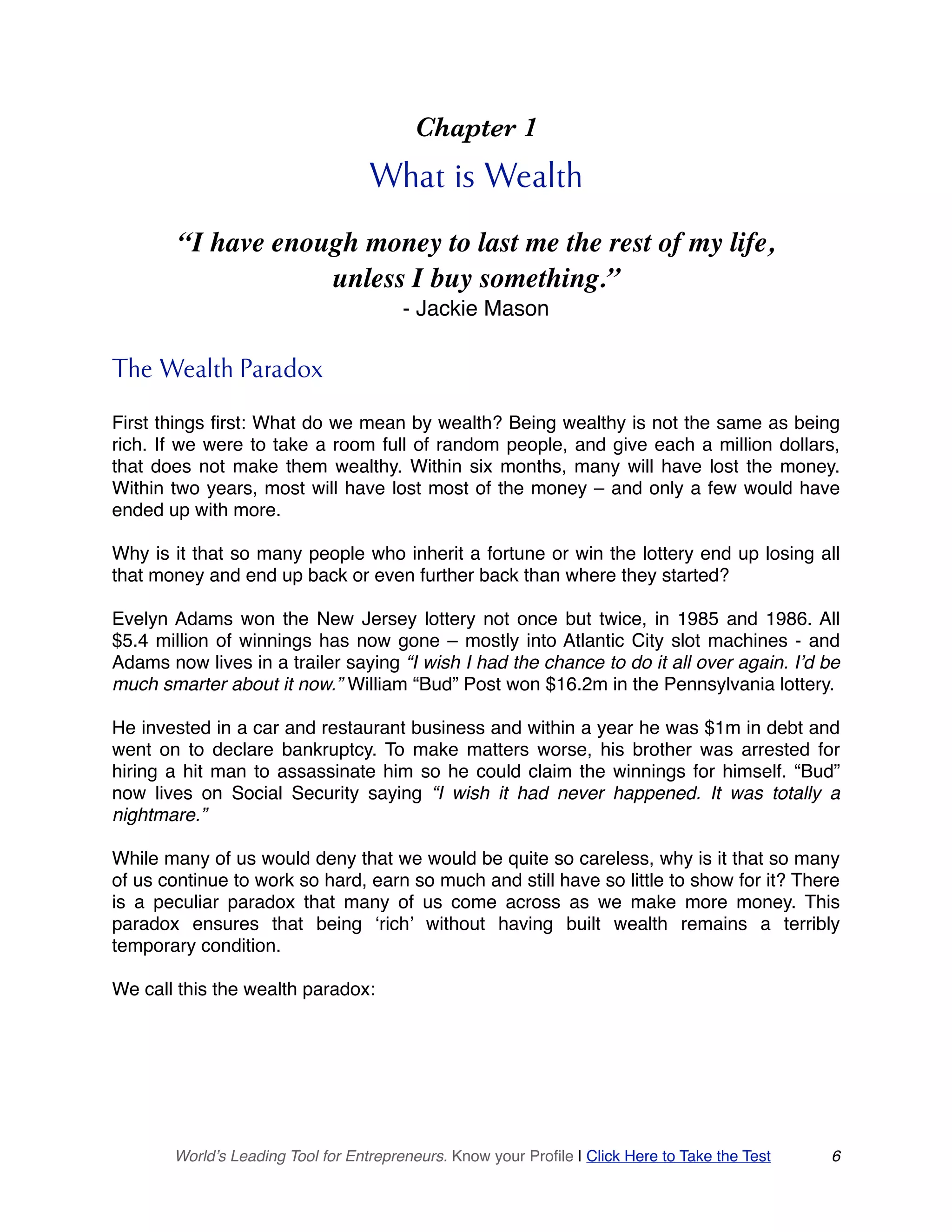 Chapter 1
What is Wealth
“I have enough money to last me the rest of my life,
unless I buy something.”
- Jackie Mason
The Wealth Paradox
First things first: What do we mean by wealth? Being wealthy is not the same as being
rich. If we were to take a room full of random people, and give each a million dollars,
that does not make them wealthy. Within six months, many will have lost the money.
Within two years, most will have lost most of the money – and only a few would have
ended up with more.
Why is it that so many people who inherit a fortune or win the lottery end up losing all
that money and end up back or even further back than where they started?
Evelyn Adams won the New Jersey lottery not once but twice, in 1985 and 1986. All
$5.4 million of winnings has now gone – mostly into Atlantic City slot machines - and
Adams now lives in a trailer saying “I wish I had the chance to do it all over again. I’d be
much smarter about it now.” William “Bud” Post won $16.2m in the Pennsylvania lottery.
He invested in a car and restaurant business and within a year he was $1m in debt and
went on to declare bankruptcy. To make matters worse, his brother was arrested for
hiring a hit man to assassinate him so he could claim the winnings for himself. “Bud”
now lives on Social Security saying “I wish it had never happened. It was totally a
nightmare.”
While many of us would deny that we would be quite so careless, why is it that so many
of us continue to work so hard, earn so much and still have so little to show for it? There
is a peculiar paradox that many of us come across as we make more money. This
paradox ensures that being ‘rich’ without having built wealth remains a terribly
temporary condition.
We call this the wealth paradox:
World’s Leading Tool for Entrepreneurs. Know your Profile | Click Here to Take the Test 6
 