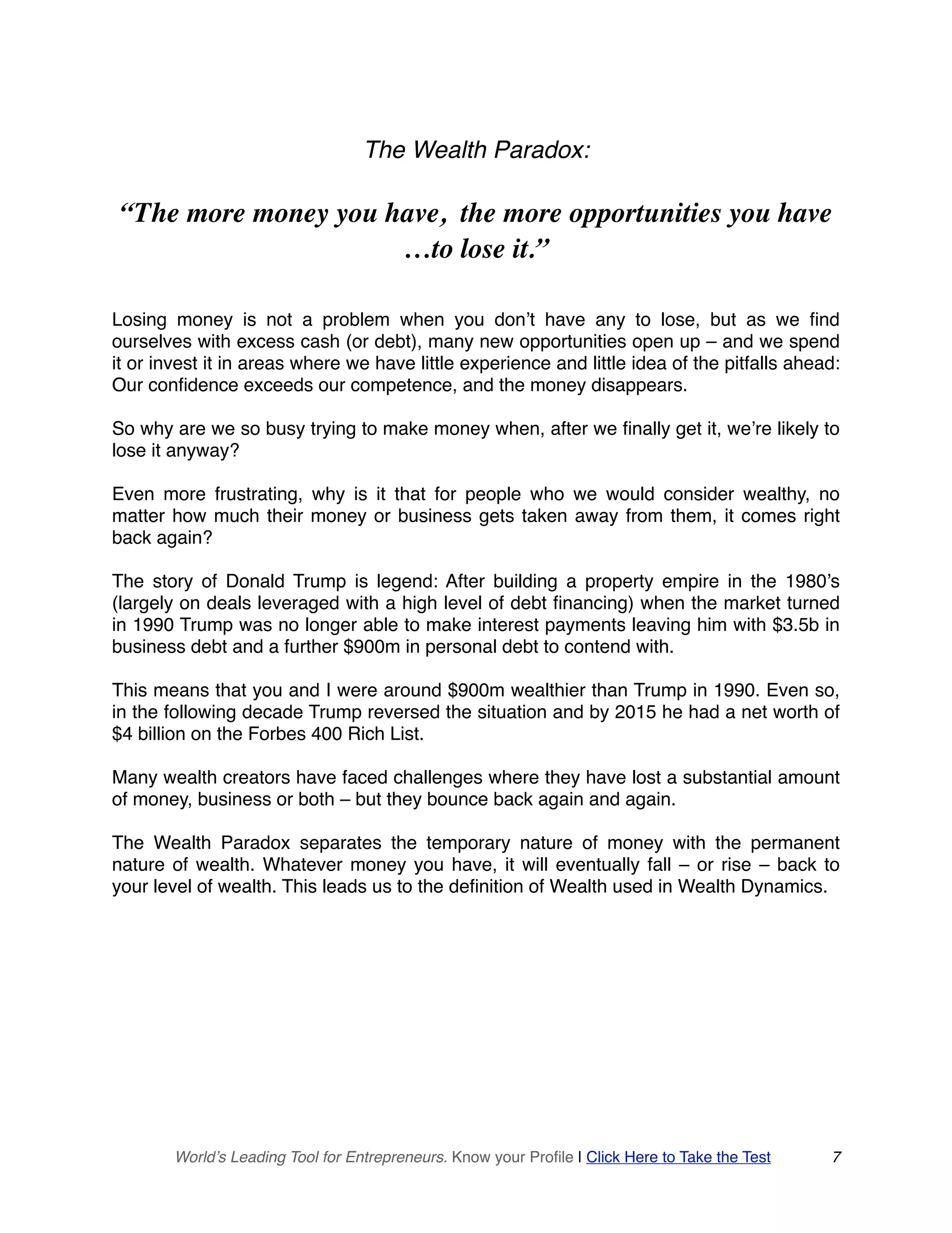 The Wealth Paradox:
“The more money you have, the more opportunities you have
…to lose it.”
Losing money is not a problem when you don’t have any to lose, but as we find
ourselves with excess cash (or debt), many new opportunities open up – and we spend
it or invest it in areas where we have little experience and little idea of the pitfalls ahead:
Our confidence exceeds our competence, and the money disappears.
So why are we so busy trying to make money when, after we finally get it, we’re likely to
lose it anyway?
Even more frustrating, why is it that for people who we would consider wealthy, no
matter how much their money or business gets taken away from them, it comes right
back again?
The story of Donald Trump is legend: After building a property empire in the 1980’s
(largely on deals leveraged with a high level of debt financing) when the market turned
in 1990 Trump was no longer able to make interest payments leaving him with $3.5b in
business debt and a further $900m in personal debt to contend with.
This means that you and I were around $900m wealthier than Trump in 1990. Even so,
in the following decade Trump reversed the situation and by 2015 he had a net worth of
$4 billion on the Forbes 400 Rich List.
Many wealth creators have faced challenges where they have lost a substantial amount
of money, business or both – but they bounce back again and again.
The Wealth Paradox separates the temporary nature of money with the permanent
nature of wealth. Whatever money you have, it will eventually fall – or rise – back to
your level of wealth. This leads us to the definition of Wealth used in Wealth Dynamics.
World’s Leading Tool for Entrepreneurs. Know your Profile | Click Here to Take the Test 7
 