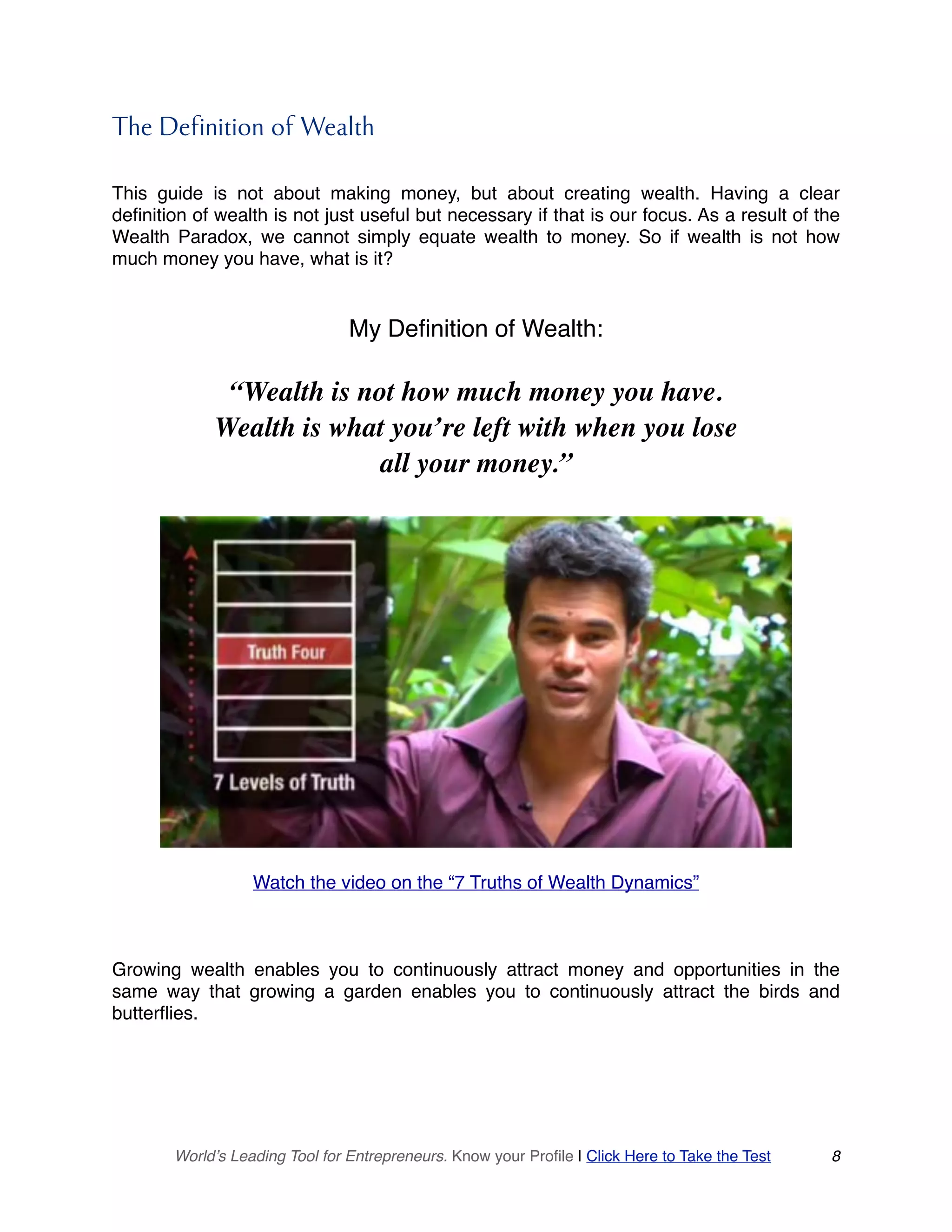 The Definition of Wealth
This guide is not about making money, but about creating wealth. Having a clear
definition of wealth is not just useful but necessary if that is our focus. As a result of the
Wealth Paradox, we cannot simply equate wealth to money. So if wealth is not how
much money you have, what is it?
My Definition of Wealth:
“Wealth is not how much money you have.
Wealth is what you’re left with when you lose
all your money.”
Watch the video on the “7 Truths of Wealth Dynamics”
Growing wealth enables you to continuously attract money and opportunities in the
same way that growing a garden enables you to continuously attract the birds and
butterflies.
World’s Leading Tool for Entrepreneurs. Know your Profile | Click Here to Take the Test 8
 