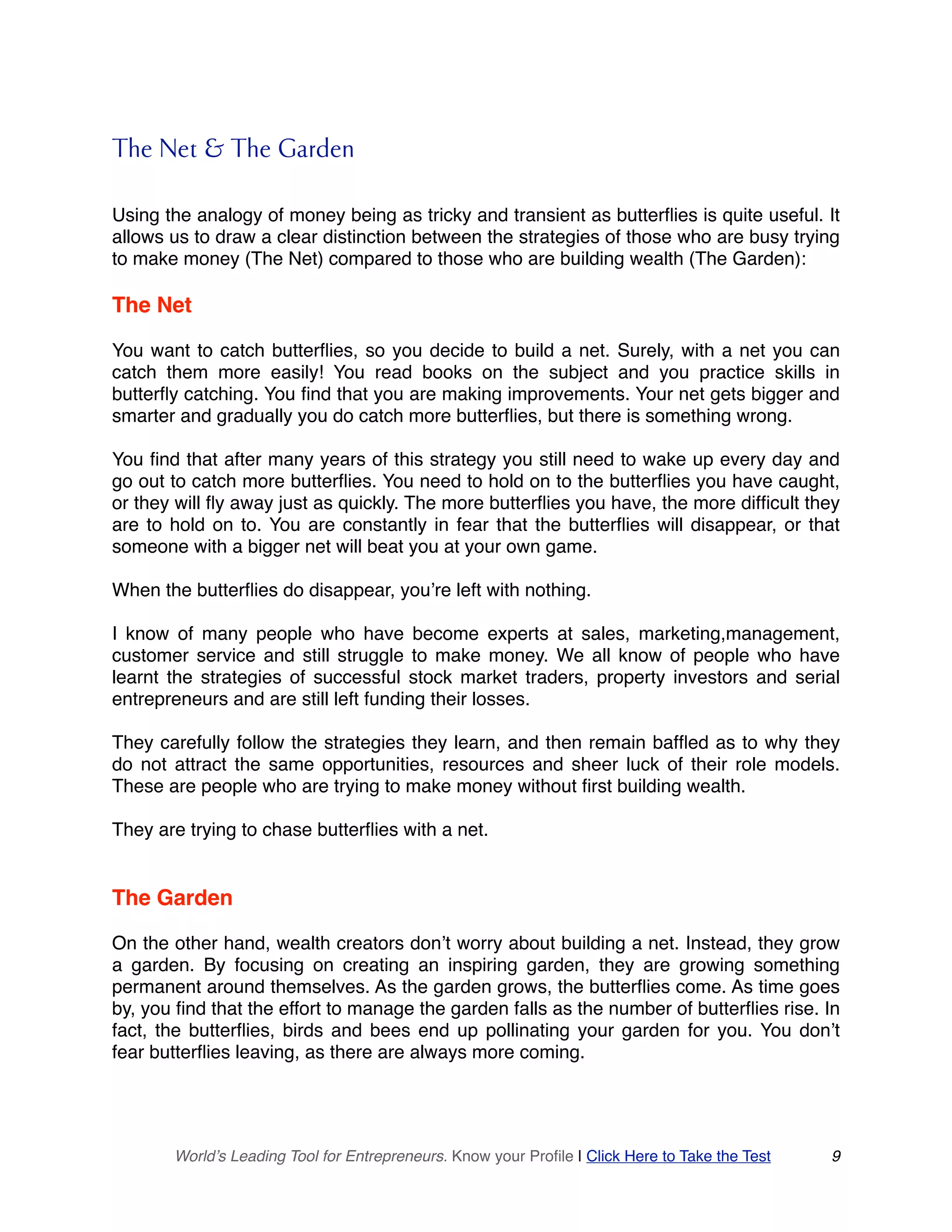 The Net & The Garden
Using the analogy of money being as tricky and transient as butterflies is quite useful. It
allows us to draw a clear distinction between the strategies of those who are busy trying
to make money (The Net) compared to those who are building wealth (The Garden):
The Net
You want to catch butterflies, so you decide to build a net. Surely, with a net you can
catch them more easily! You read books on the subject and you practice skills in
butterfly catching. You find that you are making improvements. Your net gets bigger and
smarter and gradually you do catch more butterflies, but there is something wrong.
You find that after many years of this strategy you still need to wake up every day and
go out to catch more butterflies. You need to hold on to the butterflies you have caught,
or they will fly away just as quickly. The more butterflies you have, the more difficult they
are to hold on to. You are constantly in fear that the butterflies will disappear, or that
someone with a bigger net will beat you at your own game.
When the butterflies do disappear, you’re left with nothing.
I know of many people who have become experts at sales, marketing,management,
customer service and still struggle to make money. We all know of people who have
learnt the strategies of successful stock market traders, property investors and serial
entrepreneurs and are still left funding their losses.
They carefully follow the strategies they learn, and then remain baffled as to why they
do not attract the same opportunities, resources and sheer luck of their role models.
These are people who are trying to make money without first building wealth.
They are trying to chase butterflies with a net.
The Garden
On the other hand, wealth creators don’t worry about building a net. Instead, they grow
a garden. By focusing on creating an inspiring garden, they are growing something
permanent around themselves. As the garden grows, the butterflies come. As time goes
by, you find that the effort to manage the garden falls as the number of butterflies rise. In
fact, the butterflies, birds and bees end up pollinating your garden for you. You don’t
fear butterflies leaving, as there are always more coming.
World’s Leading Tool for Entrepreneurs. Know your Profile | Click Here to Take the Test 9
 