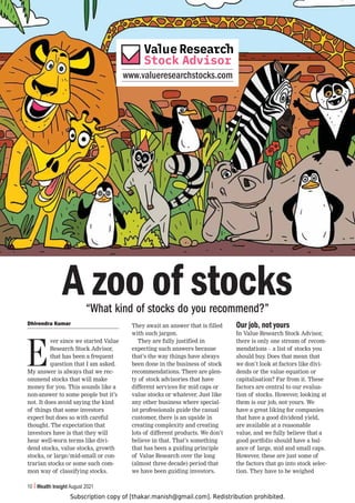 Subscription copy of [thakar.manish@gmail.com]. Redistribution prohibited.
10 Wealth Insight August 2021
www.valueresearchstocks.com
Dhirendra Kumar
E
ver since we started Value
Research Stock Advisor,
that has been a frequent
question that I am asked.
My answer is always that we rec-
ommend stocks that will make
money for you. This sounds like a
non-answer to some people but it’s
not. It does avoid saying the kind
of things that some investors
expect but does so with careful
thought. The expectation that
investors have is that they will
hear well-worn terms like divi-
dend stocks, value stocks, growth
stocks, or large/mid-small or con-
trarian stocks or some such com-
mon way of classifying stocks.
They await an answer that is filled
with such jargon.
They are fully justified in
expecting such answers because
that’s the way things have always
been done in the business of stock
recommendations. There are plen-
ty of stock advisories that have
different services for mid caps or
value stocks or whatever. Just like
any other business where special-
ist professionals guide the casual
customer, there is an upside in
creating complexity and creating
lots of different products. We don’t
believe in that. That’s something
that has been a guiding principle
of Value Research over the long
(almost three decade) period that
we have been guiding investors.
Our job, not yours
In Value Research Stock Advisor,
there is only one stream of recom-
mendations – a list of stocks you
should buy. Does that mean that
we don’t look at factors like divi-
dends or the value equation or
capitalisation? Far from it. These
factors are central to our evalua-
tion of stocks. However, looking at
them is our job, not yours. We
have a great liking for companies
that have a good dividend yield,
are available at a reasonable
value, and we fully believe that a
good portfolio should have a bal-
ance of large, mid and small caps.
However, these are just some of
the factors that go into stock selec-
tion. They have to be weighed
A zoo of stocks
“What kind of stocks do you recommend?”
 