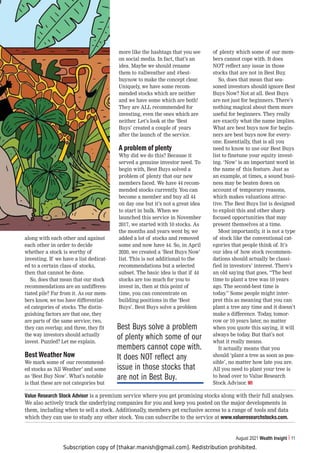 Subscription copy of [thakar.manish@gmail.com]. Redistribution prohibited.
August 2021 Wealth Insight 11
along with each other and against
each other in order to decide
whether a stock is worthy of
investing. If we have a list dedicat-
ed to a certain class of stocks,
then that cannot be done.
So, does that mean that our stock
recommendations are an undifferen-
tiated pile? Far from it. As our mem-
bers know, we too have differentiat-
ed categories of stocks. The distin-
guishing factors are that one, they
are parts of the same service; two,
they can overlap; and three, they fit
the way investors should actually
invest. Puzzled? Let me explain.
Best Weather Now
We mark some of our recommend-
ed stocks as ‘All Weather’ and some
as ‘Best Buy Now’. What’s notable
is that these are not categories but
more like the hashtags that you see
on social media. In fact, that’s an
idea. Maybe we should rename
them to #allweather and #best-
buynow to make the concept clear.
Uniquely, we have some recom-
mended stocks which are neither
and we have some which are both!
They are ALL recommended for
investing, even the ones which are
neither. Let’s look at the ‘Best
Buys’ created a couple of years
after the launch of the service.
A problem of plenty
Why did we do this? Because it
served a genuine investor need. To
begin with, Best Buys solved a
problem of plenty that our new
members faced. We have 44 recom-
mended stocks currently. You can
become a member and buy all 44
on day one but it’s not a great idea
to start in bulk. When we
launched this service in November
2017, we started with 10 stocks. As
the months and years went by, we
added a lot of stocks and removed
some and now have 44. So, in April
2020, we created a ‘Best Buys Now’
list. This is not additional to the
recommendations but a selected
subset. The basic idea is that if 44
stocks are too much for you to
invest in, then at this point of
time, you can concentrate on
building positions in the ‘Best
Buys’. Best Buys solve a problem
of plenty which some of our mem-
bers cannot cope with. It does
NOT reflect any issue in those
stocks that are not in Best Buy.
So, does that mean that sea-
soned investors should ignore Best
Buys Now? Not at all. Best Buys
are not just for beginners. There’s
nothing magical about them more
useful for beginners. They really
are exactly what the name implies.
What are best buys now for begin-
ners are best buys now for every-
one. Essentially, that is all you
need to know to use our Best Buys
list to finetune your equity invest-
ing. ‘Now’ is an important word in
the name of this feature. Just as
an example, at times, a sound busi-
ness may be beaten down on
account of temporary reasons,
which makes valuations attrac-
tive. The Best Buys list is designed
to exploit this and other sharp
focused opportunities that may
present themselves at a time.
Most importantly, it is not a type
of stock like the conventional cat-
egories that people think of. It’s
our idea of how stock recommen-
dations should actually be classi-
fied in investors’ interest. There’s
an old saying that goes, “The best
time to plant a tree was 10 years
ago. The second-best time is
today.” Some people might inter-
pret this as meaning that you can
plant a tree any time and it doesn’t
make a difference. Today, tomor-
row or 10 years later, no matter
when you quote this saying, it will
always be today. But that’s not
what it really means.
It actually means that you
should ‘plant a tree as soon as pos-
sible’, no matter how late you are.
All you need to plant your tree is
to head over to Value Research
Stock Advisor. WI
Value Research Stock Advisor is a premium service where you get promising stocks along with their full analyses.
We also actively track the underlying companies for you and keep you posted on the major developments in
them, including when to sell a stock. Additionally, members get exclusive access to a range of tools and data
which they can use to study any other stock. You can subscribe to the service at www.valueresearchstocks.com.
Best Buys solve a problem
of plenty which some of our
members cannot cope with.
It does NOT reflect any
issue in those stocks that
are not in Best Buy.
 