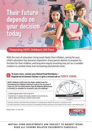 Subscription copy of [thakar.manish@gmail.com]. Redistribution prohibited.
Presenting HDFC Children's Gift Fund
• Capital appreciation over long term.
• Investment in equity and equity related instruments as
well as debt and money market instruments.
M U T U A L F U N D I N V E S T M E N T S A R E S U B J E C T T O M A R K E T R I S K S ,
R E A D A L L S C H E M E R E L AT E D D O C U M E N T S C A R E F U L LY.
To know more, contact your Mutual Fund Distributor /
Registered Investment Adviser or give a missed call on 73974 12345.
HDFC Children's Gift Fund (An Open-ended Fund For
Investment For Children Having A Lock-in For At Least 5
Years Or Till The Child Attains Age Of Majority [Whichever
Is Earlier]) is suitable for investors who are seeking*:
;itL tLe cost oJ education rising mucL Jaster tLan inƽation saving Jor your
child's education has become imperative. Every parent desires to prepare for
the best for their children and longterm equity investing may act as a suitable
medium to combat these everincreasing educational costs.
Investors should consult their Ƽnancial advisers if in doubt about whether the product is suitable for them.
*or latest riskometer investors may refer to the 1onthly 4ortfolios disclosed on the website of the *und vi^. www.hdfcfund.com
6elease (ate   .uly 
Their future
depends on
your decision
today
Their future
depends on
your decision
today
 