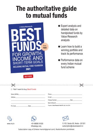 Subscription copy of [thakar.manish@gmail.com]. Redistribution prohibited.
The authoritative guide
to mutual funds
BUY NOW
Phone
E-mail
Cheque Number Date
Bank  Branch
i
h
l
e
D
w
e
N
,
o
t
e
l
b
a
y
a
P Value Research India Pvt. Ltd.
Name (Mr/Ms)
Address
Pin Code State
HV,ZDQWWREXBest Funds
www.vro.in +91-98688 91830
WhatsApp only
C-103, Sector 65, Noida - 201301
subscription@valueresearch.in
 