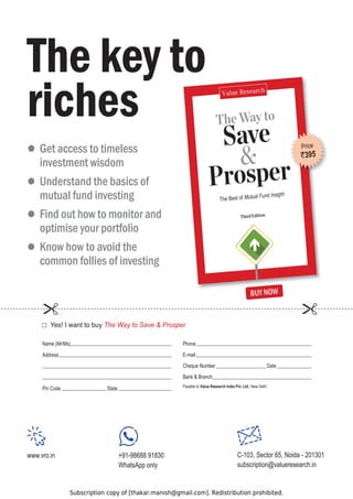 Subscription copy of [thakar.manish@gmail.com]. Redistribution prohibited.
The Way to
Save

Prosper
The Best of Mutual Fund Insight
The key to
riches
z

Get access to timeless
investment wisdom
z

Understand the basics of
mutual fund investing
z

Find out how to monitor and
optimise your portfolio
z

Know how to avoid the
common follies of investing
Price
`395
Phone
E-mail
Cheque Number Date
Bank  Branch
i
h
l
e
D
w
e
N
,
o
t
e
l
b
a
y
a
P Value Research India Pvt. Ltd.
Name (Mr/Ms)
Address
Pin Code State
HV,ZDQWWREXThe Way to Save  Prosper
BUY NOW
www.vro.in +91-98688 91830
WhatsApp only
C-103, Sector 65, Noida - 201301
subscription@valueresearch.in
 
