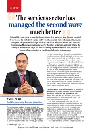 Subscription copy of [thakar.manish@gmail.com]. Redistribution prohibited.
Theservicessectorhas
managedthesecondwave
muchbetter
While COVID-19 has impacted most businesses, the services sector has been the worst impacted.
However, amid the market rally over the last few months, even stocks from this sector have started
doing well. We speak to Rahul Baijal and Rohit Seksaria of Sundaram Mutual Fund about the
ground reality of the services sector and whether the rally is sustainable, especially against the
backdrop of the third wave. Baijal and Seksaria manage Sundaram Services Fund, an open-end
scheme whose mandate is to invest in stocks from the services space.
26 Wealth Insight August 2021
INTERVIEW
The services sector has been the worst-hit due to the
pandemic. However, lately, many stocks from this sector have
started showing smart moves. What has changed? Can this
be overoptimism or a liquidity-driven market-wide rally?
The services sector has suffered the most during the
pandemic as services in general are more contact-
intensive. We have seen the services sector pick up pace
in recovery from September 2020 onwards, get stronger
over the festive season in October-November and then
sustain momentum till early 2021 until the second wave
started impacting April 2021 onwards. However, the
services sector has managed the second wave much
better as it was better prepared to handle the lockdowns.
Many services-sector stocks are showing smart
moves and have delivered good returns. While it may
feel like overoptimism, most have fundamental basis to
it. Some of them like IT services have been a
beneficiary of accelerated digital transformation of
global companies. In some cases, companies are
benefitting from increased consolidation, where
weaker unorganised players are getting pushed out
and large listed organised players are gaining market
share. Also, most companies have cut costs sharply
and we expect their post-pandemic margins to be much
higher than pre-pandemic levels.
Please decode the impact of the pandemic on the services
sector. Which are the worst-affected areas? Which have
been largely insulated or have actually done well?
As discussed, the services sector got significantly
impacted due to the pandemic but the impact was
different on different segments.
The worst affected is the travel and tourism
industry, including airlines, travel agents, hotels and
restaurants, theme parks, etc. Another segment that
has been badly affected is the one operating out of
malls, such as multiplexes and garment retailers.
Malls are last when it comes to unlock prioritisation
and even when it was permitted in between, it took
time for footfalls to normalise. However, with
vaccinations picking pace, these segments should start
showing recovery and doing well by the next year.
The segments which have been largely insulated are
RAHUL BAIJAL
Fund Manager – Equity, Sundaram Mutual Fund
 