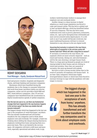 Subscription copy of [thakar.manish@gmail.com]. Redistribution prohibited.
August 2021 Wealth Insight 27
INTERVIEW
food and grocery retailers, hospitals and diagnostic
chains, and large banking and insurance companies.
Businesses which have benefited during the
pandemic due to the change in consumer behaviour
and work from home/anywhere habits are telecom
companies, online service providers (both B2B and
B2C), home-delivery companies. Also, IT services
companies have benefitted from the acceleration in
digital transformation agenda of global companies.
Over the last one year or so, are there any fundamental
changes that have happened in the way business happens
in the services space? Are there any models that will
become irrelevant?
The biggest change which has happened in the last one
year is the acceptance of work from home/ anywhere.
This has already transformed and will further
transform the way companies used to think about
employee costs and overheads. For example, a bank was
thinking about shifting the cheque-clearing function to
employees working from home and paying them on a
piece-rate basis. This is not limited to the services
space. All companies will look to shift more and more
work, especially operational and admin work, to gig
workers/work-from-home workers to manage their
employee cost and overheads better.
Another change is a sharp increase in digital
adoption as a much larger population was forced to
come and transact online. This has led to a global rush
to beef up digital offerings, which has benefitted Indian
IT services companies. This has also led to many
traditional areas such as grocery, pharmacy, restaurants,
salons, etc., open up for disruption from well-funded and
more service-oriented online digital players. It is still
early to say if any model will become irrelevant, but
many traditional businesses will have to reinvent
themselves to stay relevant in the new digital world.
Assuming that normalcy is restored in the near future,
which types of companies in the services sector will
bounce back fast? Which will take a long time to recover?
If normalcy is restored in the near future, the
segments which are more severely impacted – such as
travel and tourism, dining out, and entertainment –
will be the ones showing a stronger bounce back.
There is a huge pent-up demand as people are tired of
staying locked in their homes and are itching to
travel and socialise. Once they are assured of
normalcy, this pent-up demand will explode.
Services is such a strong secular theme that in the
event of normalcy all segments will bounce back in
no time. Only companies which have highly
leveraged balance sheets or which have been forced to
increase leverage to cope with the pandemic will take
longer to recover.
ROHIT SEKSARIA
Fund Manager – Equity, Sundaram Mutual Fund
The biggest change
which has happened in the
last one year is the
acceptance of work
from home/ anywhere.
This has already
transformed and will
further transform the
way companies used to
think about employee costs
and overheads.
 