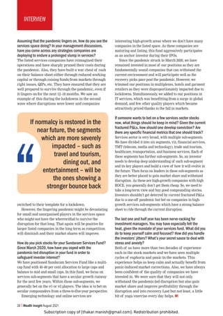 Subscription copy of [thakar.manish@gmail.com]. Redistribution prohibited.
28 Wealth Insight August 2021
INTERVIEW
Assuming that the pandemic lingers on, how do you see the
services space doing? In your management discussions,
have you come across any strategies companies are
deploying to endure a prolonged slump in services?
The listed services companies have reimagined their
operations and have sharply pruned their costs during
the pandemic. Also, they have built a war chest of cash
on their balance sheet either through reduced working
capital or through raising funds from markets through
right issues, QIPs, etc. They have ensured that they are
well prepared to survive through the pandemic, even if
it lingers on for the next 12–18 months. We saw an
example of this during the lockdowns in the second
wave where disruptions were lower and companies
switched to their template for a lockdown.
However, the lingering pandemic might be devastating
for small and unorganised players in the services space
who might not have the wherewithal to survive the
disruption for that long. That again will be positive for
larger listed companies in the long term as competition
will diminish and their market shares will improve.
How do you pick stocks for your Sundaram Services Fund?
Since March 2020, how have you coped with the
pandemic-led disruption in your fund in order to
safeguard investor interest?
We have positioned Sundaram Services Fund like a multi-
cap fund with 40–60 per cent allocation to large caps and
balance to mid and small caps. In this fund, we focus on
services sub-segments that have a secular growth runway
for the next few years. Within those sub-segments, we
generally bet on the #1 or #2 players. The idea is to bet on
secular compounders from a three-to-five-year perspective.
Emerging technology and online services are
interesting high-growth areas where we don’t have many
companies in the listed space. As these companies are
maturing and listing, this fund aggressively participates
as an anchor investor during their IPOs.
Since the pandemic struck in March 2020, we have
remained invested in most of our positions as they are
fundamentally sound companies that can withstand the
current environment and will participate well as the
recovery picks pace post the pandemic. However, we
trimmed our positions in multiplexes, hotels and garment
retailers as they were disproportionately impacted due to
lockdowns. Simultaneously, we added to our positions in
IT services, which was benefitting from a surge in global
demand, and few other quality players which became
attractively priced thanks to the fall in markets.
If someone wants to bet on a few services sector stocks
now, what things should he keep in mind? Given the current
fractured PLs, how should one develop conviction? Are
there any specific financial metrics that one should track?
Services sector is very broad, with multiple sub-segments.
We have divided it into six segments, viz, financial services,
TMT (telecom, media and technology), trade and tourism,
healthcare, transportation, and business services. Each of
these segments has further sub-segments. So, an investor
needs to develop deep understanding of each sub-segment
and its key players and build a view of how it will evolve in
the future. Then focus on leaders in these sub-segments as
they are better placed to gain market share and withstand
disruption. As these are high-growth companies with high
ROCE, you generally don’t get them cheap. So, we need to
take a long-term view and buy good compounding stories.
Investors shouldn’t get deterred by current fractured PLs
due to a one-off pandemic but bet on companies in high-
growth services sub-segments which have a strong balance
sheet to ride through the current disruption.
The last one and half year has been nerve-racking for
investment managers. You may have especially felt the
heat, given the mandate of your services fund. What did you
do to keep yourself calm and focused? How did you handle
the investors’ jitters? What’s your secret sauce to deal with
stress and anxiety?
Both of us have more than two decades of experience
each in the stock markets and we have seen multiple
cycles of euphoria and panic in the markets. This
experience helps us keep calm and actually benefit from
panic-induced market corrections. Also, we have always
been confident of the quality of companies we have
invested in. We were sure that they will not only
withstand the pandemic-led disruption but also gain
market share and improve profitability through the
disruption and into recovery
. Last but not least, a little
bit of yoga/exercise every day helps. WI
If normalcy is restored in the
near future, the segments
which are more severely
impacted – such as
travel and tourism,
dining out, and
entertainment – will be
the ones showing a
stronger bounce back
 