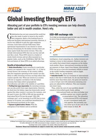 Subscription copy of [thakar.manish@gmail.com]. Redistribution prohibited.
August 2021 Wealth Insight 29
Global investing through ETFs
Allocating part of your portfolio to ETFs investing overseas can help diversify
better and aid in wealth creation. Here’s why.
G
lobalisation has not just connected the world but
has also made it easier to invest in the world’s
best companies. Quite a few broking firms in
India now facilitate international investing. However, it
can be very difficult to pick the right companies
overseas, track them and also fulfil many other
operational requirements if one chooses to invest
directly
. Fortunately, for the Indian investor, there are
many equity funds that invest overseas. They also
include international ETFs that one can buy and sell
just like a stock. These ETFs invest in a basket of
stocks listed overseas and are often mounted on a
popular index, such as the NASDAQ or SP 500. The
low-cost feature of these ETFs is an added advantage.
Benefits of international investing
z Better diversification: Funds investing in a particular
country are exposed to the ‘country risk’, i.e., if due to
certain factors, the economy of the country suffers,
then the companies operating in the country are also
likely to suffer. Investing overseas can help reduce this
country-specific risk. When one invests in a country
with low or negative correlation with the Indian
economy, that helps achieve geographical
diversification and adds to the stability of a portfolio.
z Profiting from rupee depreciation: By investing overseas,
one can also profit from rupee depreciation. However,
do check how the Indian rupee has historically moved
against the other country’s currency
. For instance, over
the past 10 years, the USD to INR rate has moved up
from about `45 to `74 (see the graph ‘USD–INR
exchange rate’), so by investing in an ETF that in turn
invests in US stocks, you could have benefitted from
this downward movement in the rupee.
z Exposure to global leaders/themes: With the
emergence of hot themes such as artificial
intelligence, cloud computing, etc., Indian investors are
looking to invest in their pioneers. However, one may
not readily find related listed companies on the Indian
stock market. Hence, international investing can help
get exposure to these. Apart from themes, international
ETFs can act as a low-cost investment vehicle to invest
in the world’s leading companies, such as Apple,
Netflix, Tesla, etc., across sectors.
z Indexation benefit: The tax treatment of international
funds is like that of debt funds. So, for any fund that is
held for more than three years, the gains are taxed at
a rate of 20 per cent with indexation (meaning your
gains are adjusted for inflation). This can translate
into lower taxes.
Thus, while the core of your portfolio should
consist of diversified equity funds, adding
international funds can help you hedge your
portfolio against any country-specific
or geographical risk. The allocation
to international ETFs will depend
on one’s investment needs and
risk appetite. But normally, one
can invest up to 25 per cent of the
total corpus in them. WI
An Investors Education Initiative by
:+¶059L_JOHUNLYH[L
The US dollar has historically gained against the Indian rupee, thus boosting
the returns of those who invested in US companies.
July 2011 Jne 2021
80
70
60
50
40
All Mutual Fund investors have to go through a one-time KYC (Know Your Customer) process. Investors should deal only with Registered Mutual Funds (RMF).
For further information on KYC, RMFs and procedure to lodge a complaint in case of any grievance, you may refer the
Knowledge Center section available on the website of Mirae Asset Mutual Fund.
Disclaimer: Mutual fund investments are subject to market risks, read all scheme related documents carefully.
 