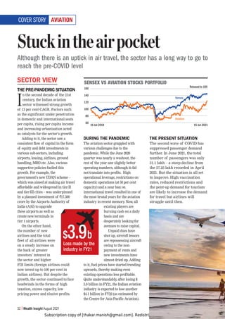 Subscription copy of [thakar.manish@gmail.com]. Redistribution prohibited.
32 Wealth Insight August 2021
(=0(;065
SECTOR VIEW
THE PRE-PANDEMIC SITUATION
I
n the second decade of the 21st
century, the Indian aviation
sector witnessed strong growth
of 13 per cent CAGR. Factors such
as the significant under penetration
in domestic and international seats
per capita, rising per capita income
and increasing urbanisation acted
as catalysts for the sector’s growth.
Adding to it, the sector saw a
consistent flow of capital in the form
of equity and debt investments in
various sub-sectors, including
airports, leasing, airlines, ground
handling, MRO etc. Also, various
supportive policies fuelled this
growth. For example, the
government’s new UDAN scheme –
which was aimed at making air travel
affordable and widespread in tier-II
and tier-III cities – was underpinned
by a planned investment of `17,500
crore by the Airports Authority of
India (AAI) to upgrade
these airports as well as
create new terminals in
tier 1 airports.
On the other hand,
the number of new
airlines and the total
fleet of all airlines were
on a steady increase on
the back of greater
investors’ interest in
the sector and higher
FDI limits (foreign airlines could
now invest up to 100 per cent in
Indian airlines). But despite the
growth, the sector continued to face
headwinds in the forms of high
taxation, excess capacity, low
pricing power and elusive profits.
DURING THE PANDEMIC
The aviation sector grappled with
various challenges due to the
pandemic. While the June 2020
quarter was nearly a washout, the
rest of the year saw slightly better
operating numbers, although it did
not translate into profits. High
operational leverage, restrictions on
domestic operations (at 50 per cent
capacity) and a near ban on
international travel resulted in one of
the most brutal years for the aviation
industry in recent memory
. Now, all
existing players are
burning cash on a daily
basis and are
desperately looking for
avenues to raise capital.
Unpaid dues have
shot up, aircraft lessors
are repossessing aircraft
owing to the non-
payment of rents and
new investments have
almost dried up. Adding
to it, fuel prices have started trending
upwards, thereby making even
existing operations less profitable.
Quite understandably, after losing $
3.9 billion in FY21, the Indian aviation
industry is expected to lose another
$4.1 billion in FY22 (as estimated by
the Centre for Asia Pacific Aviation).
THE PRESENT SITUATION
The second wave of COVID has
suppressed passenger demand
further. In June 2021, the total
number of passengers was only
31.1 lakh – a steep decline from
the 57.25 lakh recorded in April
2021. But the situation is all set
to improve. High vaccination
rates, reduced restrictions and
the pent-up demand for tourism
are likely to increase the demand
for travel but airlines will
struggle until then.
Stuckintheairpocket
Although there is an uptick in air travel, the sector has a long way to go to
reach the pre-COVID level
COVER STORY
:,5:,?=:(=0(;065:;6*2:769;-6306
160
140
120
100
80
60
16-Jul-2018 15-Jul-2021
Sensex
Aviation
Loss made by the
industry in FY21
$3.9b
Rebased to 100
 