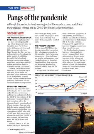 Subscription copy of [thakar.manish@gmail.com]. Redistribution prohibited.
34 Wealth Insight August 2021
/6:70;(30;@
SECTOR VIEW
THE PRE-PANDEMIC SITUATION
T
he Indian hospitality sector
had been sailing smoothly
before the pandemic came and
spoiled the show. For the hotel
sector, 2019 was a record year and
2020 was expected to be ‘even
bigger’ in view of a sharp increase
in domestic travel. According to the
global research firm Mobility
Foresights, the Indian hotel
industry was growing at a decent
rate of 4 per cent between 2015–2019
and the demand from domestic
travellers remained a bright spot.
Likewise, the Indian restaurant
industry with an employee base of
over seven million people was
growing at a rapid pace on the back
of the rising demand for eating
outside, a higher disposable income,
increasing urbanisation and the
expansion of food-delivery services.
DURING THE PANDEMIC
Initiatives like lockdowns, social
distancing, the stay-at-home order
and restrictions on travel and
mobility were undertaken to flatten
the COVID-19 curve. Almost all the
restaurants were asked to limit
their operations only to the
takeaway. Usually, operational costs
of most hotels are fixed and quite
high. During the pandemic, hotels
had to bear these costs, along with
other expenses, which led to a lot
of cash burn. With restrictions in
place and around 90 per cent fall in
their revenues, the hospitality
sector was one of the worst-hit
sectors.
Although the start of 2021 had
brought the hope of recovery for
these players, the deadly second
wave soon hit, affecting most of the
Indian states profoundly. This
placed the industry on the back foot
again.
THE PRESENT SITUATION
With the pace of COVID infection
slowing down and the vaccination
drive gaining pace, companies in
this sector have started witnessing
a slow recovery. Domestic leisure
and wedding businesses earn a big
chunk of revenues for hotels but
the demand from these segments
has been muted because of the
pandemic, thereby impacting the
business.
As reported by the Federation of
Hotel  Restaurant Associations of
India (FHRAI), the Indian hotel
industry took a hit of over `1.3 lakh
crore in revenues for the fiscal year
2020–21 due to the pandemic.
Businesses with high debt levels
have been struggling to repay loans
along with interest costs.
On the other hand, restaurants
have been witnessing a faster
recovery because of their home-
delivery system. As most people
have been staying at home and
eating out less because of the fear
of the infection, they have started
ordering at home, thereby enabling
restaurants to regain business as
compared to their hotel
counterparts.
Pangsofthepandemic
Although the sector is slowly coming out of the woods, a deep social and
psychological impact left by COVID-19 remains a looming threat
COVER STORY
:,5:,?=:/6:70;(30;@:;6*2:769;-6306
160
140
120
100
80
60
16-Jul-2018 15-Jul-2021
Sensex
Hospitality
Rebased to 100
 