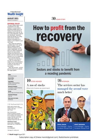 Subscription copy of [thakar.manish@gmail.com]. Redistribution prohibited.
4 Wealth Insight August 2021
AUGUST 2021
Volume XV, Number 2
26INTERVIEW
‘The services sector has
managed the second wave
much better’
30COVER STORY
EDITORIAL POLICY
The goal of Wealth Insight, as with
all publications from Value
Research, is not just limited to
generating profitable ideas for its
readers; but to also help them in
generating a few of their own. We
aim to bring independent, unbiased
and meticulously- researched
stories that will help you in taking
better-informed investment
decisions, encouraging you to
indulge in a bit of research on your
own as well.
All our stories are backed by
quantitative data. To this, we add
rigorous qualitative research
obtained by speaking to a wide
variety of stakeholders. We firmly
stick to our belief of fundamental
research and value-oriented
approach as the best way to earn
wealth in the stock market. Equally
important to us is our unwaveringly
focus on long term planning.
Simplicity is the hallmark of
our style. Our writing style is
simple and so is the presentation
of ideas, but that should not be
construed to mean that we
over-simplify.
Read, learn and earn – and let’s
grow and evolve as we undertake
this voyage together.
Editor
Dhirendra Kumar
Senior Editor
Vibhu Vats
Copyediting
Debjani Chattopadhyay,
Ruchira Sharma
Research  Analysis
Arul Selvan, Danish Khanna
and Rajan Gulati
Design
Mukul Ojha and Sneha Verma
Production Manager
Hira Lal
Data source for stocks
AceEquity
10STOCK ADVISOR
A zoo of stocks
What kind of stocks we recommend
How to profit from the
recovery
Sectors and stocks to benefit from
a receding pandemic
RAHUL BAIJAL
Fund Manager – Equity,
Sundaram Mutual Fund
ROHIT SEKSARIA
Fund Manager – Equity,
Sundaram Mutual Fund
© 2021 Value Research India Pvt. Ltd.
Wealth Insight is owned by Value
Research India Pvt. Ltd., 5, Commercial
Complex, Chitra Vihar,
Delhi 110 092.
Editor: Dhirendra Kumar.
Printed and published by Dhirendra
Kumar on behalf of Value Research India
Pvt. Ltd. Published at 5, Commercial
Complex, Chitra Vihar, Delhi 110 092.
Printed at Option Printofast, 46,
Patparganj Industrial Area, Delhi-110092
Advertising Contact:
Venkat K Naidu +91-9664048666
Biswa Ranjan Palo +91-9664075875
Circulation
Hira Lal 9958058407
Total pages 64, including cover
 