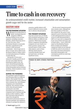 Subscription copy of [thakar.manish@gmail.com]. Redistribution prohibited.
38 Wealth Insight August 2021
5)-*Z
SECTOR VIEW
THE PRE-PANDEMIC SITUATION
W
orking as an alternative to
banks, non-bank financial
companies (NBFCs)
facilitate lending across various
segments, including consumer
durables, vehicle financing and so
on. Over the years, these
institutions became so successful
that their contribution to the
country’s GDP increased
consistently – from 8.6 per cent in
2013 to 12.2 per cent in 2019 (as per
the Reserve Bank of India’s report
on trend and progress of banking
in India 2019–20).
During 2014–19, the sector
witnessed a healthy growth rate of
18.14 per cent CAGR. However,
following the ILFS crisis, the
sector started facing headwinds
such as an erosion of confidence,
rating downgrades and an economic
slowdown, which resulted in a weak
demand scenario.
DURING THE PANDEMIC
The pandemic-induced lockdown
had diverging effects on different
players. Since people from the
lower strata of the society suffered
more economic loss, microfinance
companies were immediately
impacted. The situation turned
worse when the government
announced a one-sided
moratorium on repayments, as
companies had to continue paying
money to their creditors, while
their borrowers did not have to
repay. Even though the
government announced a host of
stimulus packages and regulatory
schemes to assuage the industry’s
concerns, smaller players still
found it difficult to access credit
due to adverse risk perception.
THE PRESENT SITUATION
Since the second wave of COVID
led to localised restrictions, it left
different effects on different sub-
segments. While large housing-
finance companies and gold-loan
companies are now clearly in a
better position, owing to the
secured nature of their assets,
other players, such as those
offering vehicle finance,
consumer-durable loans and
personal loans, are facing
significant stress.
But the sector’s long-term growth
story remains intact. Although the
first three months of FY21 have
been washed out, the sector is still
expected to grow in this fiscal. India
is still underpenetrated in terms of
access to credit (Household debt to
GDP is at 11 per cent as compared to
54 per cent in China and 34 per cent
in South Africa – as per a FICCI EY
report on Non-Banking Finance
Sector in India) and scheduled
commercial banks are not expected
to fulfil the needs of all sections of
the society. Increased urbanisation,
favourable demographics and
consumption growth are some long-
term tailwinds.
Timetocashinonrecovery
An underpenetrated credit market, increased urbanisation and consumption
growth augur well for the sector
COVER STORY
:,5:,?=:5)-*:;6*2:769;-6306
200
180
160
140
120
100
80
60
16-Jul-2018 15-Jul-2021
Sensex
NBFCs
Rebased to 100
 
