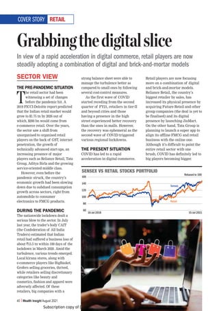 Subscription copy of [thakar.manish@gmail.com]. Redistribution prohibited.
40 Wealth Insight August 2021
9,;(03
SECTOR VIEW
THE PRE-PANDEMIC SITUATION
T
he retail sector had been
witnessing a set of changes
before the pandemic hit. A
2019 FICCI-Deloitte report predicted
that the Indian retail market would
grow to $1.75 tn by 2026 out of
which, $200 bn would come from
e-commerce retail. Over the years,
the sector saw a shift from
unorganised to organised retail
players on the back of GST, internet
penetration, the growth of
technically advanced start-ups, an
increasing presence of major
players such as Reliance Retail, Tata
Group, Aditya Birla and the growing
service-oriented middle class.
However, even before the
pandemic struck, the country’s
economic growth had been slowing
down due to subdued consumption
growth across sectors, right from
automobile to consumer
electronics to FMCG products.
DURING THE PANDEMIC
The nationwide lockdown dealt a
serious blow to the sector. In July
last year, the trader’s body CAIT
(the Confederation of All India
Traders) estimated that Indian
retail had suffered a business loss of
about `15.5 tn within 100 days of the
lockdown in March 2020. Amid the
turbulence, various trends emerged.
Local kirana stores, along with
e-commerce players like BigBasket,
Grofers selling groceries, thrived,
while retailers selling discretionary
categories like beauty and
cosmetics, fashion and apparel were
adversely affected. Of these
retailers, big companies with a
strong balance sheet were able to
manage the turbulence better as
compared to small ones by following
several cost-control measures.
As the first wave of COVID
started receding from the second
quarter of FY21, retailers in tier-II
and beyond cities and those
having a presence in the high
street experienced better recovery
than the ones in malls. However,
the recovery was ephemeral as the
second wave of COVID triggered
various regional lockdowns.
THE PRESENT SITUATION
COVID has led to a rapid
acceleration in digital commerce.
Retail players are now focusing
more on a combination of digital
and brick-and-mortar models.
Reliance Retail, the country’s
biggest retailer by sales, has
increased its physical presence by
acquiring Future Retail and other
group companies (the deal is yet to
be finalised) and its digital
presence by launching JioMart.
On the other hand, Tata Group is
planning to launch a super app to
align its offline FMCG and retail
business with the online one.
Although it’s difficult to paint the
entire retail sector with one
brush, COVID has definitely led to
big players becoming bigger.
Grabbingthedigitalslice
In view of a rapid acceleration in digital commerce, retail players are now
steadily adopting a combination of digital and brick-and-mortar models
COVER STORY
:,5:,?=:9,;(03:;6*2:769;-6306
160
140
120
100
80
60
16-Jul-2018 15-Jul-2021
Sensex
Retail
Rebased to 100
 