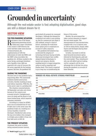 Subscription copy of [thakar.manish@gmail.com]. Redistribution prohibited.
42 Wealth Insight August 2021
9,(3,:;(;,
SECTOR VIEW
THE PRE-PANDEMIC SITUATION
R
eal estate is one of the largest
employment-generating sectors
in India and a major contributor
to the country’s GDP. However, the
sector had been under stress because
of demonetisation, the
implementation of GST, the
enforcement of realty law RERA and
the NBFC crisis even before the
pandemic hit. All these resulted in the
sector facing a prolonged slowdown
and a liquidity crisis. 2020 was
expected to be a year of recovery for
the sector, especially for the housing
segment. But then, the pandemic hit.
DURING THE PANDEMIC
The first wave of the pandemic had a
long-lasting effect. The nationwide
lockdown halted construction
activities, thereby resulting in large-
scale labour migration. With this, the
entire sector came to a grinding halt.
The situation remained gloomy
till September and sales were down
because of the concern over
economic growth. Unemployment
was at its peak and the threat of job
losses loomed large, which impacted
consumer sentiment.
According to a report by KPMG,
there was an estimated loss of over
`1 lakh crore in the sector since the
pandemic broke out, resulting in a
serious liquidity crunch for
developers. Residential sales across
the top seven Indian cities slumped
to 2.8 lakh units in 2020–21 from over
four lakh units in 2019–20.
THE PRESENT SITUATION
At present, the sector is slowly
seeing renewed investor interest,
particularly for projects by renowned
developers. Although the demand for
residential real estate is now picking
up, that for commercial real estate is
still subdued, owing to a host of
factors, including the work-from-
home option given to employees on
account of safety measures.
The pandemic-led lockdown has
accelerated the adoption of
technology-led home buying in India.
Real-estate developers have swiftly
adopted digital technologies to
launch new projects, thereby
enabling buyers to inspect properties
online as well as negotiate and
finalise deals. This trend is expected
to go a long way in transforming the
future of this sector.
Besides, the government has
taken various measures to support
the real estate market. The
announcement of loan moratoriums,
coupled with a cut in interest rates
as well as stamp duties, largely aided
buyers and developers during these
volatile times.
In India, real estate is still the
most favoured investment option,
followed by fixed deposits, gold and
the stock market. Thus, homebuyers
who can still afford and are looking
out for a property will be at an
advantage due to all-time low prices
during the pandemic on account of
lower demand.
Groundedinuncertainty
Although the real-estate sector is fast adopting digitalisation, good days
are still a distant dream for it
COVER STORY
:,5:,?=:9,(3,:;(;,:;6*2:769;-6306
180
160
140
120
100
80
60
16-Jul-2018 15-Jul-2021
Sensex
Real estate
Rebased to 100
 