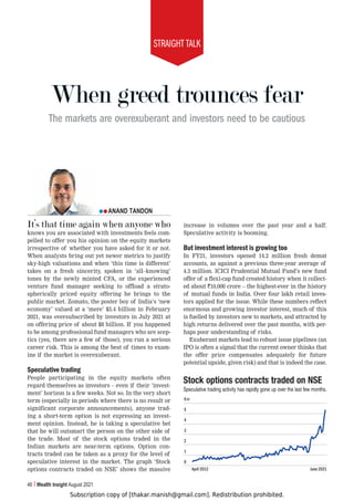 Subscription copy of [thakar.manish@gmail.com]. Redistribution prohibited.
STRAIGHT TALK
46 Wealth Insight August 2021
When greed trounces fear
The markets are overexuberant and investors need to be cautious
ANAND TANDON
It’s that time again when anyone who
knows you are associated with investments feels com-
pelled to offer you his opinion on the equity markets
irrespective of whether you have asked for it or not.
When analysts bring out yet newer metrics to justify
sky-high valuations and when ‘this time is different’
takes on a fresh sincerity, spoken in ‘all–knowing’
tones by the newly minted CFA, or the experienced
venture fund manager seeking to offload a strato-
spherically priced equity offering he brings to the
public market. Zomato, the poster boy of India’s ‘new
economy’ valued at a ‘mere’ $5.4 billion in February
2021, was oversubscribed by investors in July 2021 at
on offering price of about $8 billion. If you happened
to be among professional fund managers who are scep-
tics (yes, there are a few of those), you run a serious
career risk. This is among the best of times to exam-
ine if the market is overexuberant.
Speculative trading
People participating in the equity markets often
regard themselves as investors – even if their ‘invest-
ment’ horizon is a few weeks. Not so. In the very short
term (especially in periods where there is no result or
significant corporate announcements), anyone trad-
ing a short-term option is not expressing an invest-
ment opinion. Instead, he is taking a speculative bet
that he will outsmart the person on the other side of
the trade. Most of the stock options traded in the
Indian markets are near-term options. Option con-
tracts traded can be taken as a proxy for the level of
speculative interest in the market. The graph ‘Stock
options contracts traded on NSE’ shows the massive
increase in volumes over the past year and a half.
Speculative activity is booming.
But investment interest is growing too
In FY21, investors opened 14.2 million fresh demat
accounts, as against a previous three-year average of
4.3 million. ICICI Prudential Mutual Fund’s new fund
offer of a flexi-cap fund created history when it collect-
ed about `10,000 crore – the highest-ever in the history
of mutual funds in India. Over four lakh retail inves-
tors applied for the issue. While these numbers reflect
enormous and growing investor interest, much of this
is fuelled by investors new to markets, and attracted by
high returns delivered over the past months, with per-
haps poor understanding of risks.
Exuberant markets lead to robust issue pipelines (an
IPO is often a signal that the current owner thinks that
the offer price compensates adequately for future
potential upside, given risk) and that is indeed the case.
:[VJRVW[PVUZJVU[YHJ[Z[YHKLKVU5:,
Speculative trading activity has rapidly gone up over the last few months.
April 2012 June 2021
6
5
4
3
2
1
0
cr
 