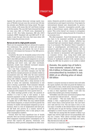 Subscription copy of [thakar.manish@gmail.com]. Redistribution prohibited.
STRAIGHT TALK
August 2021 Wealth Insight 47
Against the previous three-year average equity issu-
ance of `23,642 crore per year, the current year till July
has already seen `29,936 crore being raised. The pipe-
line is robust, with issues like LIC and Paytm waiting
to hit the market. The year 2017 had witnessed the high-
est raise since 2007, at `75,279 crore, dominated by
issues of GIC, New India Assurance, SBI Life, ICICI
Lombard, HDFC Standard Life and IRB InvIT. If LIC
makes it past the gate this year, that issue alone will
likely trump the previous record.
But we are not in a high-growth scenario
There are two arguments that are advanced to explain
this exuberance. One, growth is back and corporate
profits are booming, and second, the cost of money
(interest) will remain low because of the RBI/govern-
ment action.
Growth for the next 12–18 months seems to be in the
bag. COVID caused a sharp contraction in revenues in
April–June 2020 and that caused companies to cut costs
sharply to remain afloat. Most companies reduced staff,
marketing and travel costs, and other overheads.
Quarterly results have reflected increased margins
since Q2 of the previous financial.
On a low base, companies in FY22 will certainly
report higher sales and better margins over the full
year. However, margin pressures are already evident as
non-material costs rise. With only the most essential
workers remaining and with corporate profits rising
along with inflation, employee compensation too will
rise. On the other hand, after a steep increase in the
prices of many raw materials, transmission to end
users is facing a push-back. Final consumer demand,
while recovering, is nowhere close to levels only 24
months earlier. It is reasonable to expect that in gener-
al, margins will compress for every quarter here on.
So, while earnings growth is here, the question of
whether it is here to stay is still unclear. A more
nuanced argument is that of market-share consolida-
tion, with large companies benefitting at the expense
of smaller due to GST. While this may indeed benefit
some listed companies, it cannot overall be good for the
economy. If smaller and marginal companies go out of
business, there is a loss of employment and more peo-
ple fall back into poverty. In a country starved of
employment opportunities, this is only going to com-
press consumption numbers.
Overall, there has been significant loss of health
and jobs. How can overall consumption have gone up?
Most companies reporting better consumption are in
sectors like exports (IT, pharma, chemicals, auto
ancillaries), where growth is dependent on other econ-
omies. Domestic growth in metals is driven by inter-
national prices and import restriction. Crop inputs by
international demand and, domestically by govern-
ment support. Domestic consumption growth, espe-
cially in discretionary spend, reflects weak spending
power. This writer doesn’t see reasons to extrapolate
high growth linearly looking beyond the 18 months at
an economy level.
The other argument – that of low interest rates – will
also have to be examined carefully. As anticipated
almost a year ago in these columns, inflation has
remained high and consistent despite attempts to por-
tray it as transient. The Monetary Policy Committee’s
target is unambiguously anti-inflationary and no
amount of geek talk can take away from the fact that
persistent inflation requires higher interest rates. In
fact, low interest is inconsistent with expectations of
an economic revival. Also, rising bond yields and
repeated cancellation of government bond auctions
because of inadequate interest is the markets way of
telling the RBI that its powers to set yields is indeed
limited. A surprise increase in interest rates will rattle
the equity markets, but what can prick the balloon is a
global spike in rates, which seems increasingly likely.
It is at extremes in market levels that it is important
to look at what experience teaches. I end with two
quotes from market guru Jeremy Grantham:
“All bubbles end with near universal acceptance that
the current one will not end yet … because.”
And another – “The one reality that you can never
change is that a higher-priced asset will produce a
lower return than a lower-priced asset. You can’t have
your cake and eat it too. You can enjoy it now, or you
can enjoy it steadily in the distant future, but not both
– and the price we pay for having a market go higher
and higher is a lower 10-year return from the peak.”
Those that are saying that the market is likely to go
higher may well be right and are not purposefully sell-
ing you a lemon. Their advice certainly helps their
careers. Only you can decide what helps your assets.
May the force be with you! WI
Anand Tandon is an independent analyst.
Zomato, the poster boy of India’s
‘new economy’ valued at a ‘mere’
$5.4 billion in February 2021, was
oversubscribed by investors in July
2021 at on offering price of about
$8 billion
 