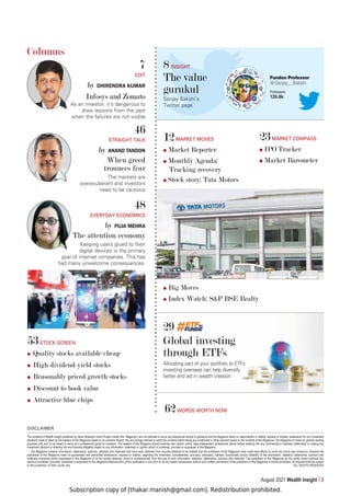 Subscription copy of [thakar.manish@gmail.com]. Redistribution prohibited.
August 2021 Wealth Insight 5
29
Global investing
through ETFs
Allocating part of your portfolio to ETFs
investing overseas can help diversify
better and aid in wealth creation
DISCLAIMER
The contents of Wealth Insight published by Value Research India Private Limited (the ‘Magazine’) are not intended to serve as professional advice or guidance and the Magazine takes no responsibility or liability, express or implied, whatsoever for any investment
decisions made or taken by the readers of this Magazine based on its contents thereof. You are strongly advised to verify the contents before taking any investment or other decision based on the contents of this Magazine. The Magazine is meant for general reading
purposes only and is not meant to serve as a professional guide for investors. The readers of this Magazine should exercise due caution and/or seek independent professional advice before entering into any commercial or business relationship or making any
investment decision or entering into any financial obligation based on any information, statement or opinion which is contained, provided or expressed in this Magazine.
The Magazine contains information, statements, opinions, statistics and materials that have been obtained from sources believed to be reliable and the publishers of the Magazine have made best efforts to avoid any errors and omissions, however the
publishers of this Magazine make no guarantees and warranties whatsoever, express or implied, regarding the timeliness, completeness, accuracy, adequacy, fullness, functionality and/or reliability of the information, statistics, statements, opinions and
materials contained and/or expressed in this Magazine or of the results obtained, direct or consequential, from the use of such information, statistics, statements, opinions and materials. The publishers of this Magazine do not certify and/or endorse any
opinions contained, provided, published or expressed in this Magazine.Reproduction of this publication in any form or by any means whatsoever without prior written permission of the publishers of this Magazine is strictly prohibited. All disputes shall be subject
to the jurisdiction of Delhi courts only. ALL RIGHTS RESERVED
Columns
7
EDIT
by DHIRENDRA KUMAR
Infosys and Zomato
As an investor, it’s dangerous to
draw lessons from the past
when the failures are not visible
46
STRAIGHT TALK
by ANAND TANDON
When greed
trounces fear
The markets are
overexuberant and investors
need to be cautious
48
EVERYDAY ECONOMICS
by PUJA MEHRA
The attention economy
Keeping users glued to their
digital devices is the primary
goal of internet companies. This has
had many unwelcome consequences.
12MARKET MOVES
Market Reporter
Monthly Agenda:
Tracking recovery
Stock story: Tata Motors
Big Moves
Index Watch: SP BSE Realty
23MARKET COMPASS
IPO Tracker
Market Barometer
62WORDS WORTH NOW
53STOCK SCREEN
Quality stocks available cheap
High dividend-yield stocks
Reasonably priced growth stocks
Discount to book value
Attractive blue chips
8 INSIGHT
The value
gurukul
Sanjay Bakshi’s
Twitter page
Fundoo Professor
@Sanjay__Bakshi
Followers
126.8k
 