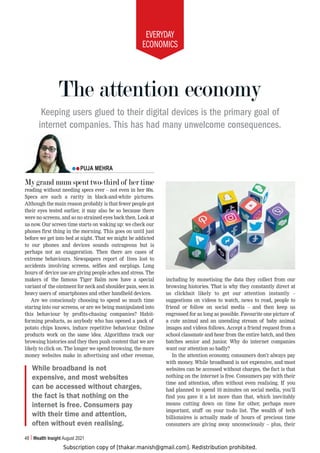 Subscription copy of [thakar.manish@gmail.com]. Redistribution prohibited.
EVERYDAY
ECONOMICS
48 Wealth Insight August 2021
My grand mum spent two-third of her time
reading without needing specs ever – not even in her 80s.
Specs are such a rarity in black-and-white pictures.
Although the main reason probably is that fewer people got
their eyes tested earlier, it may also be so because there
were no screens, and so no strained eyes back then. Look at
us now. Our screen time starts on waking up: we check our
phones first thing in the morning. This goes on until just
before we get into bed at night. That we might be addicted
to our phones and devices sounds outrageous but is
perhaps not an exaggeration. Then there are cases of
extreme behaviours. Newspapers report of lives lost to
accidents involving screens, selfies and earplugs. Long
hours of device use are giving people aches and stress. The
makers of the famous Tiger Balm now have a special
variant of the ointment for neck and shoulder pain, seen in
heavy users of smartphones and other handheld devices.
Are we consciously choosing to spend so much time
staring into our screens, or are we being manipulated into
this behaviour by profits-chasing companies? Habit-
forming products, as anybody who has opened a pack of
potato chips knows, induce repetitive behaviour. Online
products work on the same idea. Algorithms track our
browsing histories and they then push content that we are
likely to click on. The longer we spend browsing, the more
money websites make in advertising and other revenue,
including by monetising the data they collect from our
browsing histories. That is why they constantly direct at
us clickbait likely to get our attention instantly –
suggestions on videos to watch, news to read, people to
friend or follow on social media – and then keep us
engrossed for as long as possible. Favourite one picture of
a cute animal and an unending stream of baby animal
images and videos follows. Accept a friend request from a
school classmate and hear from the entire batch, and then
batches senior and junior. Why do internet companies
want our attention so badly?
In the attention economy, consumers don’t always pay
with money. While broadband is not expensive, and most
websites can be accessed without charges, the fact is that
nothing on the internet is free. Consumers pay with their
time and attention, often without even realising. If you
had planned to spend 10 minutes on social media, you’ll
find you gave it a lot more than that, which inevitably
means cutting down on time for other, perhaps more
important, stuff on your to-do list. The wealth of tech
billionaires is actually made of hours of precious time
consumers are giving away unconsciously – plus, their
The attention economy
Keeping users glued to their digital devices is the primary goal of
internet companies. This has had many unwelcome consequences.
PUJA MEHRA
While broadband is not
expensive, and most websites
can be accessed without charges,
the fact is that nothing on the
internet is free. Consumers pay
with their time and attention,
often without even realising.
 