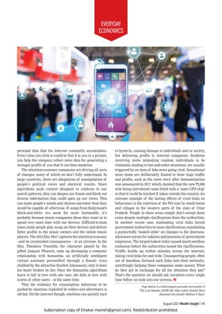 Subscription copy of [thakar.manish@gmail.com]. Redistribution prohibited.
EVERYDAY
ECONOMICS
August 2021 Wealth Insight 49
personal data that the internet constantly accumulates.
Every time you click to confirm that it is you in a picture,
you help the company collect more data for generating a
stronger profile of you that it can then monetise.
The attention-economy companies are driving all sorts
of changes, many of which we don’t fully understand. In
large countries, there are allegations of manipulation of
people’s political views and electoral results. Since
algorithms push content designed to conform to our
search patterns, they can deepen our biases and block out
diverse information that could open up our views. This
can make people’s minds and choices narrower than they
would be capable of otherwise. If songs from Bollywood’s
black-and-white era seem far more hummable, it’s
probably because music companies these days want us to
spend ever more time with our devices. Difficult-to-hum
tunes make people play songs on their devices and deliver
fatter profits to the music owners and the online music
players.The2013film‘Her’capturestheattentioneconomy
–and its unintended consequences – at an extreme. In the
film, Theodore Twombly, the character played by the
gifted Joaquin Phoenix, ends up developing a romantic
relationship with Samantha, an artificially intelligent
virtual assistant personified through a female voice
(dubbed by the attractive Scarlett Johansson), only to have
his heart broken by her. Once the Samantha algorithms
learn to fall in love with one user, she falls in love with
scores of other users – at the same time.
That the tendency for consumption behaviour to be
guided by emotions exploited by sellers and advertisers is
old hat. On the internet though, emotions can quickly turn
to hysteria, causing damage to individuals and/or society,
but delivering profits to internet companies. Incidents
involving mobs mistaking random individuals to be
criminals, leading to law-and-order situations, are usually
triggered by an item of fake news going viral. Sensational
news items are deliberately floated to draw huge traffic
and profits, such as the news story after demonetisation
was announced in 2017 which claimed that the new `2,000
note being introduced came fitted with a ‘nano GPS chip’
so that it could be tracked if taken outside the country. An
extreme example of the lasting effects of viral links on
behaviours is the rejection of the `10 coin by small towns
and villages in the western parts of the state of Uttar
Pradesh. People in these areas simply don’t accept these
coins despite multiple clarifications from the authorities.
In another recent case, misleading viral links forced
government authorities to issue clarifications repudiating
a purportedly ‘leaked order’ on changes to the dearness-
allowance norms for salaries and pensions of government
employees. The forged leaked order caused much needless
confusion before the authorities issued the clarifications.
Traffic builds up within minutes across the internet,
taking viral links far and wide. Unsuspecting people, often
out of boredom, forward such links into their networks,
unwittingly helping these companies make money. What
do they get in exchange for all the attention they pay?
That’s the question we should ask ourselves every single
time before we look into our screens. WI
Puja Mehra is a Delhi-based journalist and author of
‘The Lost Decade (2008-18): How India’s Growth Story
Devolved Into Growth Without A Story’
 