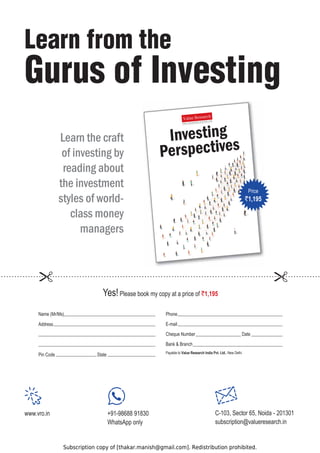 Subscription copy of [thakar.manish@gmail.com]. Redistribution prohibited.
Phone
E-mail
Cheque Number Date
Bank  Branch
i
h
l
e
D
w
e
N
,
o
t
e
l
b
a
y
a
P Value Research India Pvt. Ltd.
Name (Mr/Ms)
Address
Pin Code State
Learn the craft
of investing by
reading about
the investment
styles of world-
class money
managers
Yes!Please book my copy at a price of `1,195
Learn from the
Gurus of Investing
Investing
Perspectives
Price
`1,195
www.vro.in +91-98688 91830
WhatsApp only
C-103, Sector 65, Noida - 201301
subscription@valueresearch.in
 