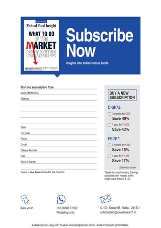 Subscription copy of [thakar.manish@gmail.com]. Redistribution prohibited.
6XEVFULEH

1RZ
Insights into Indian mutual funds
PRINT*
DIGITAL
Delivery by courier
*Digital is complimentary. Savings
calculated with respect to the
single-issue price of `150.
3 months for `270
6DYH
1 year for `1,026
6DYH
3 months for `382
6DYH
1 year for `1,494
6DYH
BUY A NEW
SUBSCRIPTION
Name (Mr/Mrs/Ms)
Address
State
Pin Code
Phone
E-mail
Cheque Number
Date
Bank  Branch
Payable to Value Research India Pvt. Ltd., New Delhi
Start my subscription from
www.vro.in +91-98688 91830
WhatsApp only
C-103, Sector 65, Noida - 201301
subscription@valueresearch.in
 