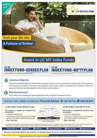 Subscription copy of [thakar.manish@gmail.com]. Redistribution prohibited.
7KLVSURGXFWLVVXLWDEOHIRULQYHVWRUVZKR
DUHVHHNLQJ 
‡ /RQJWHUPFDSLWDOJURZWK
‡ ,QYHVWPHQWLQHTXLWLQVWUXPHQWRIUHVSHFWLYH
LQGH[VWRFNVVXEMHFWWRWUDFNLQJHUURU
‡ 5LVN9HU+LJK
7KLVSURGXFWLVVXLWDEOHIRULQYHVWRUVZKR
DUHVHHNLQJ 
‡ /RQJWHUPFDSLWDOJURZWK
‡ ,QYHVWPHQWLQHTXLWLQVWUXPHQWRI6 3%6(
6HQVH[LQGH[VWRFNVVXEMHFWWRWUDFNLQJHUURU
‡ 5LVN9HU+LJK ,QYHVWRUVXQGHUVWDQGWKDWWKHLUSULQFLSDO
ZLOOEHDW9HU+LJKULVN
/RZ
/RZWR
0RGHUDWH
0RGHUDWH 0RGHUDWHO
+LJK
+LJK
9HU+LJK
5,6.20(7(5 +,*+
/2:
/,0),1'(;)81'6(16(;3/$1 /,0),1'(;)81'1,)73/$1
/ŶǀĞƐƚŝŶ/D/ŶĚĞǆƵŶĚƐ
7RNQRZPRUHSOHDVHFRQVXOWRXU)LQDQFLDO$GYLVRU 
DOO7ROO)UHH
25
0878$/)81',19(670(176$5(68%-(7720$5.(75,6.65($'$//6+(0(5(/$7(''280(176$5()8//
/,0XWXDO FRPSDQ/,0XWXDO
/,0XWXDO 
RQQHFWZLWKXV ZZZOLFPIFRP
7XUQRXUOLIHLQWR
$)RUWXQHRI6PLOHV
,QYHVWRUVVKRXOGFRQVXOWWKHLUILQDQFLDODGYLVRUVLILQGRXEWDERXWZKHWKHUWKHSURGXFWLVVXLWDEOHIRUWKHP7KHFKDQJHLQ5LVNRPHWHUZLOOEHHYDOXDWHGRQD
PRQWKOEDVLV)RU6FKHPHUHODWHGGHWDLOVLQFOXGLQJXSGDWLRQLQ5LVNRPHWHU LIDQ PDSOHDVHEHUHIHUUHGRQRXUZHEVLWHZZZOLFPIFRP
,QYHVWPHQW2EMHFWLYH
7KHPDLQLQYHVWPHQWREMHFWLYHRIWKHIXQGLVWRJHQHUDWHUHWXUQVFRPPHQVXUDWHZLWKWKHSHUIRUPDQFHRIWKHUHVSHFWLYH
LQGH[EDVHGRQWKHSODQVELQYHVWLQJLQWKHUHVSHFWLYHLQGH[VWRFNVVXEMHFWWRWUDFNLQJHUURUV+RZHYHUWKHUHLVQR
DVVXUDQFHWKDWWKHLQYHVWPHQWREMHFWLYHRIWKH6FKHPHZLOOEHUHDOL]HG
:KR6KRXOG,QYHVW
7KHLQYHVWRUZKRLVORRNLQJIRUFDSLWDODSSUHFLDWLRQZLWKD/RQJWHUPLQYHVWPHQWKRUL]RQ
 