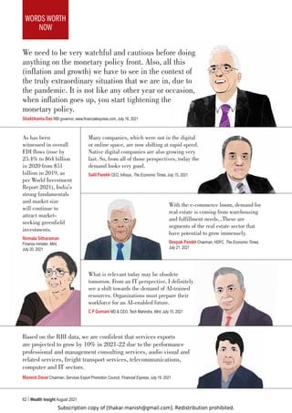 Subscription copy of [thakar.manish@gmail.com]. Redistribution prohibited.
WORDS WORTH
NOW
62 Wealth Insight August 2021
As has been
witnessed in overall
FDI flows (rose by
25.4% to $64 billion
in 2020 from $51
billion in 2019, as
per World Investment
Report 2021), India’s
strong fundamentals
and market size
will continue to
attract market-
seeking greenfield
investments.
Nirmala Sitharaman
Finance minister, Mint,
July 20, 2021
Many companies, which were not in the digital
or online space, are now shifting at rapid speed.
Native digital companies are also growing very
fast. So, from all of those perspectives, today the
demand looks very good.
Salil Parekh CEO, Infosys, The Economic Times, July 15, 2021
With the e-commerce boom, demand for
real estate is coming from warehousing
and fulfillment needs...These are
segments of the real estate sector that
have potential to grow immensely.
Deepak Parekh Chairman, HDFC, The Economic Times,
July 21, 2021
What is relevant today may be obsolete
tomorrow. From an IT perspective, I definitely
see a shift towards the demand of AI-trained
resources. Organizations must prepare their
workforce for an AI-enabled future.
C P Gurnani MD  CEO, Tech Mahindra, Mint, July 15, 2021
Based on the RBI data, we are confident that services exports
are projected to grow by 10% in 2021-22 due to the performance
professional and management consulting services, audio visual and
related services, freight transport services, telecommunications,
computer and IT sectors.
Maneck Davar Chairman, Services Export Promotion Council, Financial Express, July 19, 2021
We need to be very watchful and cautious before doing
anything on the monetary policy front. Also, all this
(inflation and growth) we have to see in the context of
the truly extraordinary situation that we are in, due to
the pandemic. It is not like any other year or occasion,
when inflation goes up, you start tightening the
monetary policy.
Shaktikanta Das RBI governor, www.financialexpress.com, July 16, 2021
 