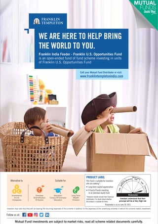 Subscription copy of [thakar.manish@gmail.com]. Redistribution prohibited.
Riskometer is as on June 30, 2021
www.franklintempletonindia.com
Call your Mutual Fund Distributor or visit
THE WORLD TO YOU.
WE ARE HERE TO HELP BRING
Franklin India Feeder - Franklin U.S. Opportunities Fund
is an open-ended fund of fund scheme investing in units
of Franklin U.S. Opportunities Fund
PRODUCT LABEL
This fund is suitable for investors
who are seeking*:
• Long term capital appreciation
• A fund of funds investing
in an overseas equity fund
Investors may note that they will be bearing the recurring expenses of this scheme in addition to the expenses of the underlying schemes in which this scheme makes investment.
Suitable for:
Long Term
Wealth
Creation
Alternative to:
Investments
In U.S.
Companies
Overseas
Diversification
Of Assets
Education
Corpus Of Overseas
Education
Mutual Fund investments are subject to market risks, read all scheme related documents carefully.
Follow us at:
*Investors should consult their financial
distributors if in doubt about whether
the product is suitable for them.
w
o
L
Riskometer
e
t
a
r
e
d
o
M
High
Investors understand that their
principal will be at Very High risk
 