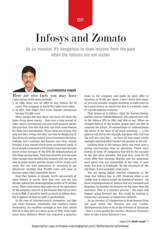 Subscription copy of [thakar.manish@gmail.com]. Redistribution prohibited.
EDIT
August 2021 Wealth Insight 7
Here are two facts you may have
come across in the news recently:
1. In 1990, there was an offer to buy Infosys for `2
crore. The company is worth `6.5 lakh crore today.
2. In 2021, Info Edge’s `4.6 crore Zomato investment
became `15,000 crore.
Many people felt that these two facts tell them the
same thing about equity – that over a long period of
time, equity investments can give truly gigantic gains.
Not just that, they feel that they can draw some lessons
for their own investments. These ideas are wrong. Not
only are they wrong, but they can also be dangerous if
they form the background of your investment decision-
making. Let’s examine the Zomato case first, simply
because it has caused much more excitement lately. A
lot of people connected with Zomato must have become
much richer because of the IPO, Mr Bikhchandani of
Info Edge among them. They have become rich because
other people have decided that Zomato will one day be
able to make money and the shares will be worth a lot
more. For the next generation of investors to get
fabulously wealthy, that `15,000 crore will have to
become some other incredible figure.
Note that Zomato is already worth one-seventh of
what Infosys is worth. Note that over just the last
decade, Infosys has made aggregate profits of `1.36 lakh
crore. That’s real money that came out of the operations
of the company
. And yet, if the Zomato share price were
to go to `866, it would be worth as much as Infosys does,
but it appears to have no path to profitability
.
In the case of internet-centric companies, just like
any other business, eventually, real numbers assert
themselves. An excellent example is Just Dial, which
IPO’ed in May 2013 at a share price of `530. Now, eight
years later, Reliance Retail has acquired a majority
stake in the company and made an open offer to
investors at `1,022 per share. I don’t know how many
of you will consider roughly doubling in eight years to
be a good return on equity but this is a realistic story
of a profit-making company.
That brings us to Infosys. After the Zomato listing,
market veteran Vallabh Bhansali, who played a key role
in the Infosys IPO in 1993, had this to say: When we
brought Infosys to the market, people were not able to
estimate the future. To overestimate or underestimate
the future is the bane of all stock investing. … a few
players will fall by the wayside, but those who will win
big will win very big … we have all seen major stocks
multiply and drop their market cap quickly in the US.
Looking back at the Infosys story, one must note a
strong survivorship bias in operation. There were
dozens of other IT companies that fell by the wayside
in the last three decades. Not just that, even the `2
crore offer that Narayan Murthy and his associates
were given was not unjustified at the time. It only
looks low now in hindsight. By the standards of the
old India, it was probably a fair price.
You are seeing Indian internet companies at the
stage that Infosys was in 1991. However, what is not
visible now is what is inside the dustbin of history – all
those contemporaries of Infosys that are vanished and
forgotten. In number, the failures are far more than the
successes. This is a constant process – the same will
happen going forward too. You could be looking at
tomorrow’s successes or tomorrow’s failures.
As an investor, it’s dangerous to draw lessons from
the past when the failures are not visible.
Entrepreneurs have to be at the extreme of optimism
– that’s a core quality for success. However, investors
have to take a more balanced view.
DHIRENDRA KUMAR
Infosys and Zomato
As an investor, it’s dangerous to draw lessons from the past
when the failures are not visible
 