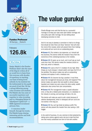 Subscription copy of [thakar.manish@gmail.com]. Redistribution prohibited.
8 Wealth Insight August 2021
INSIGHT
The value gurukul
Sanjay Bakshi is the Fundoo
Professor (that’s also the name
of the blog he writes) all of
us would love to learn from.
Not everyone with decades
of experience in teaching
can boast of being loved
ardently by his students but
the testimonials by his pupils
are proof of just that. He has
a strong following among
value investors and students.
Prof Bakshi also has years of
successful experience and
expertise in value investing,
and is a Managing Partner at
ValueQuest Capital LLP – a
SEBI registered investment
advisory firm.
A voracious reader
himself, through his tweets,
Prof Bakshi keeps sharing
interesting articles and book
recommendations.
Fundoo Professor
@Sanjay__Bakshi
Why Follow
Followers
126.8k
Charlie Munger once said that the key to a successful
marriage is to keep your eyes wide open before marriage and
only partly open after marriage. He was talking about
developing conviction to hold.
And it’s not easy to develop a conviction to hold on to things
that should be held. There are these “demons” that will enter
the mind of the investor, which will prevent them from holding
on to what will turn out to be an outstanding stock.
z Demon # 1: The market is too expensive, so I should sell
this business. This demon shifts the investor’s focus from the
economics of the underlying business to the markets.
z Demon # 2: It’s gone up so much, and it can’t go up much
more from here. This demon makes the investors anchor to
their cost, which is irrelevant.
z Demon # 3: Look at the P/ E multiple. It’s too high. Other
things are much cheaper. I should switch and lower the P/E of
the portfolio. This demon makes one sell an outstanding
business and replace it with a mediocre one.
z Demon # 4: It’s become too big a position. I must think
about risk management because you know, shit happens? This
demon makes one ignore that real wealth is almost always
lopsided and makes one worry about the other reality: wealth
destruction also comes from over concentration.
z Demon # 5: The management made a capital allocation
error, or they did a related party transaction, or a slowdown in
the industry is coming, and earnings will take a hit, etc.
This demon will make you want to sell a stock because of
adverse developments, which in retrospect will turn out to be
non-events in the long run.
z Demon # 6: You can’t go broke by taking a profit. This
demon will also prevent the investor from ever seeing a 100
bagger.
In the world of business, it’s very common to feel protected by
taking some actions against some risk but to later find that
one had merely substituted one form of risk with another.
 