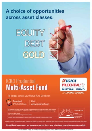 Subscription copy of [thakar.manish@gmail.com]. Redistribution prohibited.
Mutual Fund investments are subject to market risks, read all scheme related documents carefully.
To invest, contact your Mutual Fund Distributor
Visit
www.iciciprumf.com
Download
IPRUTOUCH App
The Risk-o-meter(s) specified above will be evaluated and updated on a monthly basis. Please refer https://www.icicipruamc.com/news-and-updates/all-news for more details.
A choice of opportunities
across asset classes.
Multi-Asset Fund
Multi-Asset Fund
ICICI Prudential
Multi-Asset Fund
Investors
understand that their
principal will be at
Very High risk
*Investors should consult their financial advisers if in doubt about whether the product is suitable for them.
• Long term wealth creation
• An open ended scheme investing across asset classes
L
o
w
t
o
M
o
d
e
r
a
t
e
H
i
g
h
Ve
ry
H
ig
h
Lo
w
Moderate Moderately
High
ICICI Prudential Multi-Asset Fund (An open ended scheme investing in Equity, Debt and Exchange Traded Commodity
Derivatives/units of Gold ETFs/units of REITs  InvITs/Preference shares) is suitable for investors who are seeking*:
 