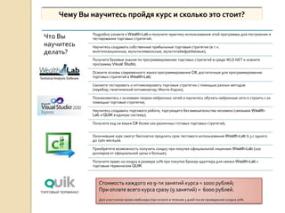 Чему Вы научитесь пройдя курс и сколько это стоит?

             Подробно узнаете о Wealth-Lab и получите практику использования этой программы для построения и
Что Вы       тестирования торговых стратегий;
научитесь    Научитесь создавать собственные прибыльные торговые стратегии (в т.ч.
делать?      многопозиционные, мультисимвольные, мультитаймфреймовые);

             Получите базовые знания по программированию торговых стратегий в среде WLD.NET и освоите
             программу Visual Studio;

             Освоите основы современного языка программирования C#, достаточные для программирования
             торговых стратегий в Wealth-Lab;

             Сможете тестировать и оптимизировать торговые стратегии с помощью разных методов
             (перебор, генетический оптимизатор, Монте-Карло);

             Познакомитесь с основами теории нейронных сетей и научитесь обучать нейронные сети и строить с их
             помощью торговые стратегии;

             Научитесь создавать торгового робота, торгующего без вмешательства человека (связывая Wealth-
             Lab и QUIK в единую систему);

             Получите код на языке C# более 100 различных готовых торговых стратегий;


             Окончившие курс смогут бесплатно продлить срок тестового использования Wealth-Lab 6.3 с одного
             до трёх месяцев.

             Приобретете возможность получить скидку при покупке официальной лицензии Wealth-Lab (100
             долларов от официальной цены и больше);

             Получите право на скидку в размере 10% при покупке брокер-адаптера для связки Wealth-Lab с
             торговым терминалом QUIK



                Стоимость каждого из 9-ти занятий курса = 1000 рублей;
                При оплате всего курса сразу (9 занятий) = 6000 рублей.
                Для участников промо-вебинара (при оплате в течение 3 дней после проведения) скидка 20%.
 