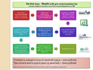 On-line Курс: Wealth-Lab для непрограммистов
                        (основы создания торговых стратегий и программирования на C#)




Стоимость каждого из 9-ти занятий курса = 1000 рублей;
При оплате всего курса сразу (9 занятий) = 6000 рублей.
Для участников промо-вебинара (при оплате в течение 3 дней после проведения) скидка 20%.
 
