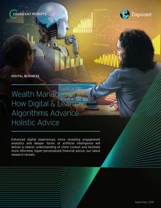 Wealth Management:
How Digital & Learning
Algorithms Advance
Holistic Advice
Enhanced digital experiences, more revealing engagement
analytics and deeper forms of artificial intelligence will
deliver a clearer understanding of client context and facilitate
more informed, hyper-personalized financial advice, our latest
research reveals.
September 2018
DIGITAL BUSINESS
COGNIZANT REPORTS
 