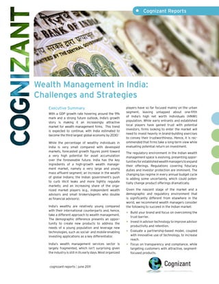 •	 Cognizant Reports

Wealth Management in India:
Challenges and Strategies
Executive Summary
With a GDP growth rate hovering around the 9%
mark and a strong future outlook, India’s growth
story is making it an increasingly attractive
market for wealth management firms. This trend
is expected to continue, with India estimated to
become the third largest global economy by 2030.1
While the percentage of wealthy individuals in
India is very small compared with developed
markets, forecasted growth figures point toward
a very high potential for asset accumulation
over the foreseeable future. India has the key
ingredients of a high-growth wealth management market, namely a very large and young
mass affluent segment; an increase in the wealth
of global Indians; the Indian government’s push
to curb illicit leaks and more tightly regulate
markets; and an increasing share of the organized market players (e.g., independent wealth
advisors and small brokers/agents who double
as financial advisors).
India’s wealthy are relatively young compared
with their international counterparts and, hence,
take a different approach to wealth management.
The demographic difference presents an opportunity to create new products to address the
needs of a young population and leverage new
technologies, such as social- and mobile-enabling
investing applications as a key differentiator.
India’s wealth management services sector is
largely fragmented, which isn’t surprising given
the industry is still in its early days. Most organized

cognizant reports | june 2011

players have so far focused mainly on the urban
segment, leaving untapped about one-fifth
of India’s high net worth individuals (HNWI)
population. While early entrants and established
local players have gained trust with potential
investors, firms looking to enter the market will
need to invest heavily in brand-building exercises
to convey their trustworthiness. Hence, it is recommended that firms take a long-term view while
evaluating potential return on investment.
The regulatory environment in the Indian wealth
management space is evolving, presenting opportunities for established wealth managers to expand
their offerings. Regulations covering fiduciary
duties and investor protection are imminent. The
changing tax regime in every annual budget cycle
is adding some uncertainty, which could potentially change product offerings dramatically.
Given the nascent stage of the market and a
demographic and regulatory environment that
is significantly different from elsewhere in the
world, we recommend wealth managers consider
the following to succeed in the Indian market:

•	 Build your brand and focus on overcoming the
•	
•	
•	

trust barrier.
Invest in advisor technology to improve advisor
productivity and retention.
Evaluate a partnership-based model, coupled
with innovative use of technology, to increase
reach.
Focus on transparency and compliance, while
targeting customers with attractive, segmentfocused products.

 