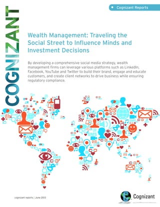 Wealth Management: Traveling the
Social Street to Influence Minds and
Investment Decisions
By developing a comprehensive social media strategy, wealth
management firms can leverage various platforms such as LinkedIn,
Facebook, YouTube and Twitter to build their brand, engage and educate
customers, and create client networks to drive business while ensuring
regulatory compliance.
•	 Cognizant Reports
cognizant reports | June 2013
 