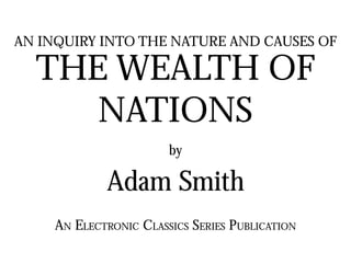 AN INQUIRY INTO THE NATURE AND CAUSES OF
THE WEALTH OF
NATIONS
by
Adam Smith
AN ELECTRONIC CLASSICS SERIES PUBLICATION
 