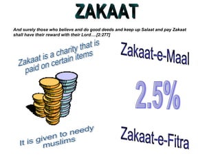 ZAKAAT And surely those who believe and do good deeds and keep up Salaat and pay Zakaat shall have their reward with their Lord….[2:277] Zakaat is a charity that is  paid on certain items It is given to needy muslims 2.5% Zakaat-e-Maal Zakaat-e-Fitra 